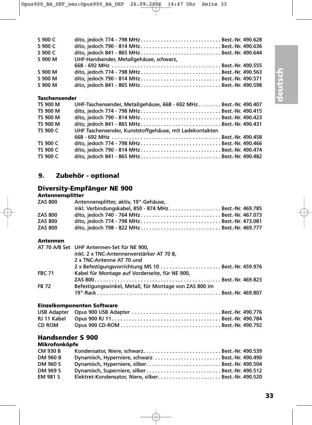 deutsch33S 900 C dito, jedoch 774 - 798 MHz . . . . . . . . . . . . . . . . . . . . . . . . . . . . Best.-Nr. 490.628S 900 C dito, jedoch 790 - 814 MHz . . . . . . . . . . . . . . . . . . . . . . . . . . . . Best.-Nr. 490.636S 900 C dito, jedoch 841 - 865 MHz . . . . . . . . . . . . . . . . . . . . . . . . . . . . Best.-Nr. 490.644S 900 M UHF-Handsender, Metallgehäuse, schwarz, 668 - 692 MHz . . . . . . . . . . . . . . . . . . . . . . . . . . . . . . . . . . . . . . Best.-Nr. 490.555S 900 M dito, jedoch 774 - 798 MHz . . . . . . . . . . . . . . . . . . . . . . . . . . . . Best.-Nr. 490.563S 900 M dito, jedoch 790 - 814 MHz . . . . . . . . . . . . . . . . . . . . . . . . . . . . Best.-Nr. 490.571S 900 M dito, jedoch 841 - 865 MHz . . . . . . . . . . . . . . . . . . . . . . . . . . . . Best.-Nr. 490.598TaschensenderTS 900 M UHF-Taschensender, Metallgehäuse, 668 - 692 MHz . . . . . . . . Best.-Nr. 490.407TS 900 M dito, jedoch 774 - 798 MHz . . . . . . . . . . . . . . . . . . . . . . . . . . . . Best.-Nr. 490.415TS 900 M dito, jedoch 790 - 814 MHz . . . . . . . . . . . . . . . . . . . . . . . . . . . . Best.-Nr. 490.423TS 900 M dito, jedoch 841 - 865 MHz . . . . . . . . . . . . . . . . . . . . . . . . . . . . Best.-Nr. 490.431TS 900 C  UHF Taschensender, Kunststoffgehäuse, mit Ladekontakten668 - 692 MHz . . . . . . . . . . . . . . . . . . . . . . . . . . . . . . . . . . . . . . Best.-Nr. 490.458TS 900 C dito, jedoch 774 - 798 MHz . . . . . . . . . . . . . . . . . . . . . . . . . . . . Best.-Nr. 490.466TS 900 C dito, jedoch 790 - 814 MHz . . . . . . . . . . . . . . . . . . . . . . . . . . . . Best.-Nr. 490.474TS 900 C dito, jedoch 841 - 865 MHz . . . . . . . . . . . . . . . . . . . . . . . . . . . . Best.-Nr. 490.4829. Zubehör - optionalDiversity-Empfänger NE 900AntennensplitterZAS 800 Antennensplitter, aktiv, 19&quot;-Gehäuse, inkl. Verbindungskabel, 850 - 874 MHz . . . . . . . . . . . . . . . . . . Best.-Nr. 469.785ZAS 800 dito, jedoch 740 - 764 MHz . . . . . . . . . . . . . . . . . . . . . . . . . . . . Best.-Nr. 467.073ZAS 800 dito, jedoch 774 - 798 MHz . . . . . . . . . . . . . . . . . . . . . . . . . . . . Best.-Nr. 473.081ZAS 800 dito, jedoch 798 - 822 MHz . . . . . . . . . . . . . . . . . . . . . . . . . . . . Best.-Nr. 469.777AntennenAT 70 A/B Set UHF Antennen-Set für NE 900, inkl. 2 x TNC-Antennenverstärker AT 70 B,2 x TNC-Antenne AT 70 und 2 x Befestigungsvorrichtung MS 10 . . . . . . . . . . . . . . . . . . . . . Best.-Nr. 459.976FBC 71 Kabel für Montage auf Vorderseite, für NE 900, ZAS 800 . . . . . . . . . . . . . . . . . . . . . . . . . . . . . . . . . . . . . . . . . . . . Best.-Nr. 469.823FB 72 Befestigungswinkel, Metall, für Montage von ZAS 800 im 19&quot;-Rack . . . . . . . . . . . . . . . . . . . . . . . . . . . . . . . . . . . . . . . . . . . Best.-Nr. 469.807Einzelkomponenten SoftwareUSB Adapter Opus 900 USB Adapter . . . . . . . . . . . . . . . . . . . . . . . . . . . . . . . Best.-Nr. 490.776RJ 11 Kabel Opus 900 RJ 11 . . . . . . . . . . . . . . . . . . . . . . . . . . . . . . . . . . . . . . Best.-Nr. 490.784CD ROM Opus 900 CD-ROM . . . . . . . . . . . . . . . . . . . . . . . . . . . . . . . . . . . Best.-Nr. 490.792Handsender S 900MikrofonköpfeCM 930 B Kondensator, Niere, schwarz. . . . . . . . . . . . . . . . . . . . . . . . . . . Best.-Nr. 490.539DM 960 B Dynamisch, Hyperniere, schwarz . . . . . . . . . . . . . . . . . . . . . . . Best.-Nr. 490.490DM 960 S Dynamisch, Hyperniere, silber. . . . . . . . . . . . . . . . . . . . . . . . . . Best.-Nr. 490.504DM 969 S Dynamisch, Superniere, silber . . . . . . . . . . . . . . . . . . . . . . . . . . Best.-Nr. 490.512EM 981 S Elektret-Kondensator, Niere, silber. . . . . . . . . . . . . . . . . . . . . . Best.-Nr. 490.520Opus900_BA_DEF_neu:Opus900_BA_DEF  26.09.2006  14:47 Uhr  Seite 33