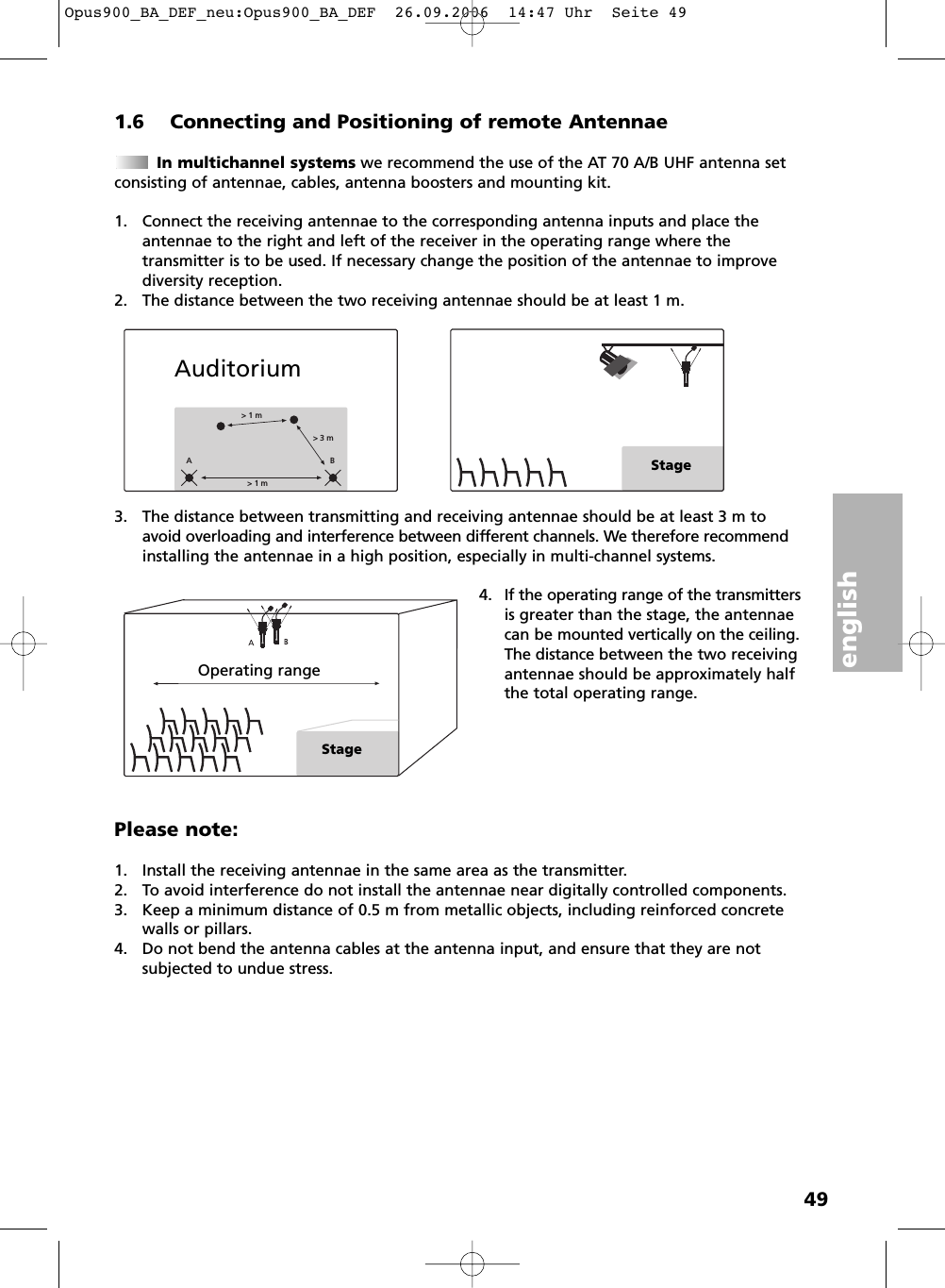 english491.6 Connecting and Positioning of remote AntennaeIn multichannel systems we recommend the use of the AT 70 A/B UHF antenna set consisting of antennae, cables, antenna boosters and mounting kit.1. Connect the receiving antennae to the corresponding antenna inputs and place theantennae to the right and left of the receiver in the operating range where the transmitter is to be used. If necessary change the position of the antennae to improvediversity reception.2. The distance between the two receiving antennae should be at least 1 m.3. The distance between transmitting and receiving antennae should be at least 3 m toavoid overloading and interference between different channels. We therefore recommendinstalling the antennae in a high position, especially in multi-channel systems.4. If the operating range of the transmittersis greater than the stage, the antennaecan be mounted vertically on the ceiling.The distance between the two receivingantennae should be approximately halfthe total operating range.Please note:1. Install the receiving antennae in the same area as the transmitter.2. To avoid interference do not install the antennae near digitally controlled components.3. Keep a minimum distance of 0.5 m from metallic objects, including reinforced concretewalls or pillars.4. Do not bend the antenna cables at the antenna input, and ensure that they are not subjected to undue stress.&gt; 1 m&gt; 3 m&gt; 1 mABStageAuditoriumOperating rangeStageOpus900_BA_DEF_neu:Opus900_BA_DEF  26.09.2006  14:47 Uhr  Seite 49