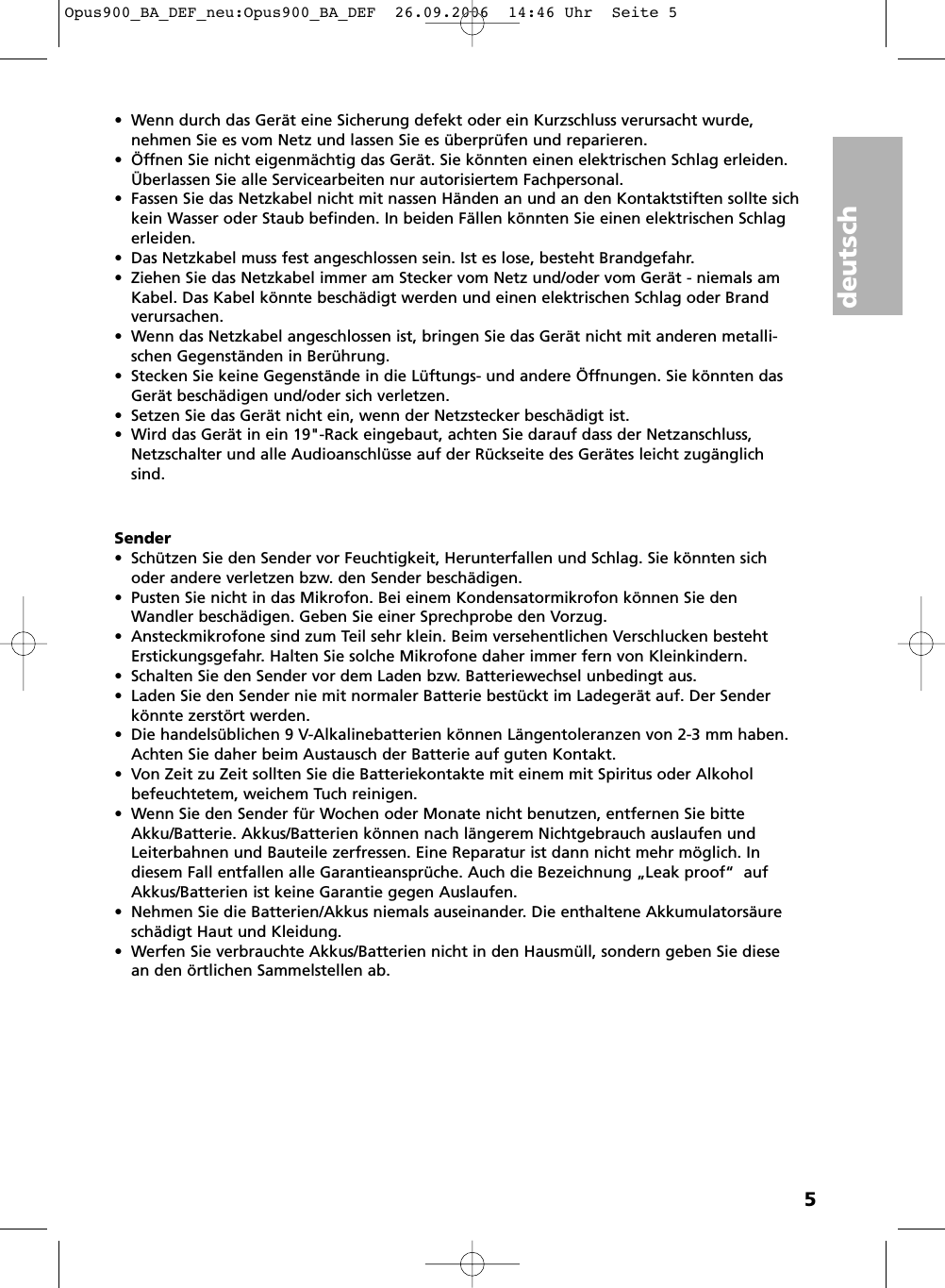 deutsch5• Wenn durch das Gerät eine Sicherung defekt oder ein Kurzschluss verursacht wurde, nehmen Sie es vom Netz und lassen Sie es überprüfen und reparieren.• Öffnen Sie nicht eigenmächtig das Gerät. Sie könnten einen elektrischen Schlag erleiden.Überlassen Sie alle Servicearbeiten nur autorisiertem Fachpersonal.• Fassen Sie das Netzkabel nicht mit nassen Händen an und an den Kontaktstiften sollte sichkein Wasser oder Staub befinden. In beiden Fällen könnten Sie einen elektrischen Schlagerleiden.• Das Netzkabel muss fest angeschlossen sein. Ist es lose, besteht Brandgefahr.• Ziehen Sie das Netzkabel immer am Stecker vom Netz und/oder vom Gerät - niemals amKabel. Das Kabel könnte beschädigt werden und einen elektrischen Schlag oder Brand verursachen.• Wenn das Netzkabel angeschlossen ist, bringen Sie das Gerät nicht mit anderen metalli-schen Gegenständen in Berührung. • Stecken Sie keine Gegenstände in die Lüftungs- und andere Öffnungen. Sie könnten dasGerät beschädigen und/oder sich verletzen.• Setzen Sie das Gerät nicht ein, wenn der Netzstecker beschädigt ist.• Wird das Gerät in ein 19&quot;-Rack eingebaut, achten Sie darauf dass der Netzanschluss,Netzschalter und alle Audioanschlüsse auf der Rückseite des Gerätes leicht zugänglichsind.Sender•  Schützen Sie den Sender vor Feuchtigkeit, Herunterfallen und Schlag. Sie könnten sichoder andere verletzen bzw. den Sender beschädigen.•  Pusten Sie nicht in das Mikrofon. Bei einem Kondensatormikrofon können Sie denWandler beschädigen. Geben Sie einer Sprechprobe den Vorzug.•  Ansteckmikrofone sind zum Teil sehr klein. Beim versehentlichen Verschlucken bestehtErstickungsgefahr. Halten Sie solche Mikrofone daher immer fern von Kleinkindern.• Schalten Sie den Sender vor dem Laden bzw. Batteriewechsel unbedingt aus.• Laden Sie den Sender nie mit normaler Batterie bestückt im Ladegerät auf. Der Senderkönnte zerstört werden.• Die handelsüblichen 9 V-Alkalinebatterien können Längentoleranzen von 2-3 mm haben.Achten Sie daher beim Austausch der Batterie auf guten Kontakt.• Von Zeit zu Zeit sollten Sie die Batteriekontakte mit einem mit Spiritus oder Alkoholbefeuchtetem, weichem Tuch reinigen.• Wenn Sie den Sender für Wochen oder Monate nicht benutzen, entfernen Sie bitteAkku/Batterie. Akkus/Batterien können nach längerem Nichtgebrauch auslaufen undLeiterbahnen und Bauteile zerfressen. Eine Reparatur ist dann nicht mehr möglich. In diesem Fall entfallen alle Garantieansprüche. Auch die Bezeichnung „Leak proof“  aufAkkus/Batterien ist keine Garantie gegen Auslaufen.•  Nehmen Sie die Batterien/Akkus niemals auseinander. Die enthaltene Akkumulatorsäureschädigt Haut und Kleidung.• Werfen Sie verbrauchte Akkus/Batterien nicht in den Hausmüll, sondern geben Sie diesean den örtlichen Sammelstellen ab.Opus900_BA_DEF_neu:Opus900_BA_DEF  26.09.2006  14:46 Uhr  Seite 5