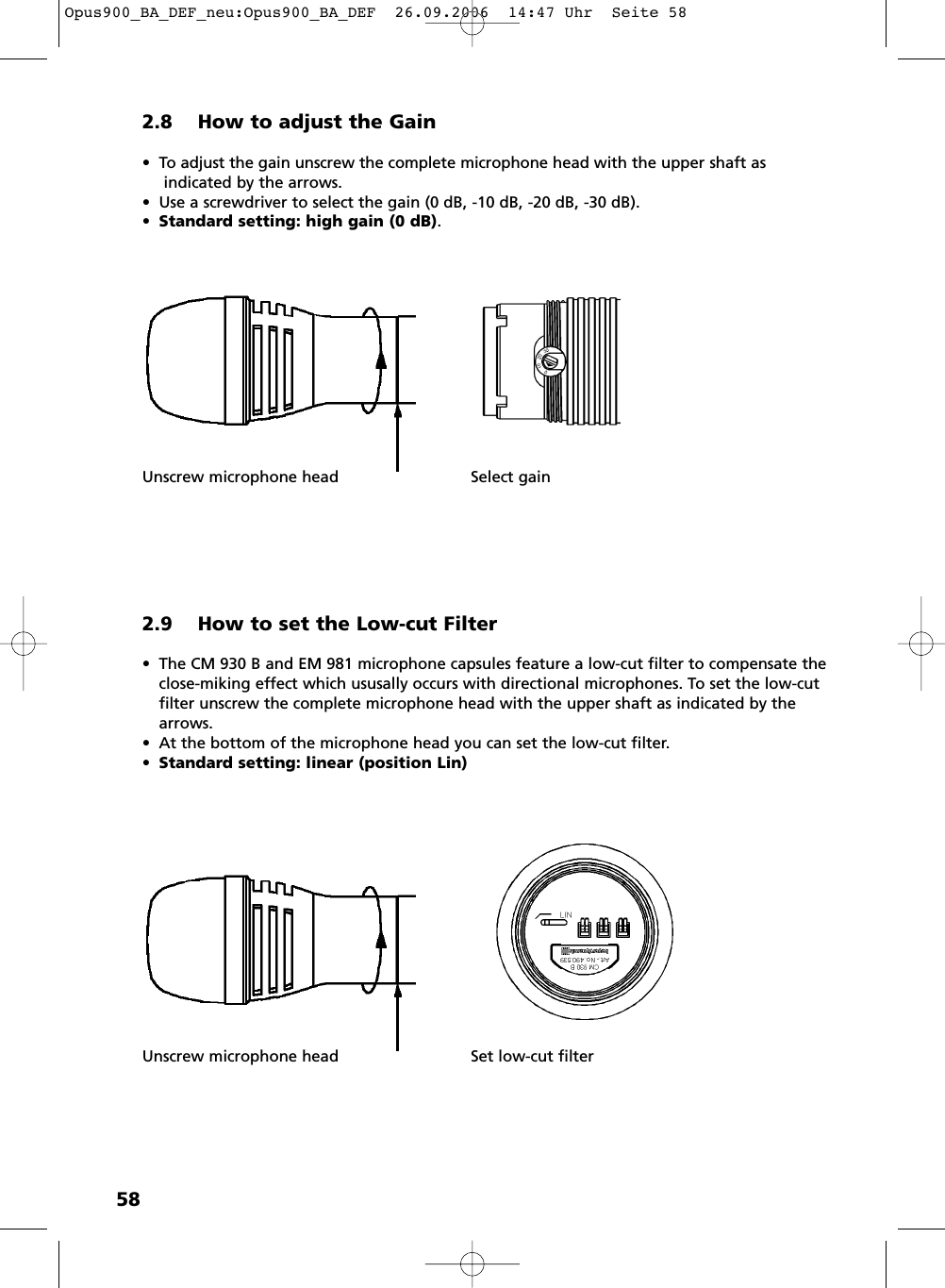 582.8 How to adjust the Gain• To adjust the gain unscrew the complete microphone head with the upper shaft asindicated by the arrows.• Use a screwdriver to select the gain (0 dB, -10 dB, -20 dB, -30 dB).•Standard setting: high gain (0 dB).Unscrew microphone head Select gain2.9 How to set the Low-cut Filter• The CM 930 B and EM 981 microphone capsules feature a low-cut filter to compensate theclose-miking effect which ususally occurs with directional microphones. To set the low-cutfilter unscrew the complete microphone head with the upper shaft as indicated by thearrows. • At the bottom of the microphone head you can set the low-cut filter. •Standard setting: linear (position Lin)Unscrew microphone head Set low-cut filterOpus900_BA_DEF_neu:Opus900_BA_DEF  26.09.2006  14:47 Uhr  Seite 58