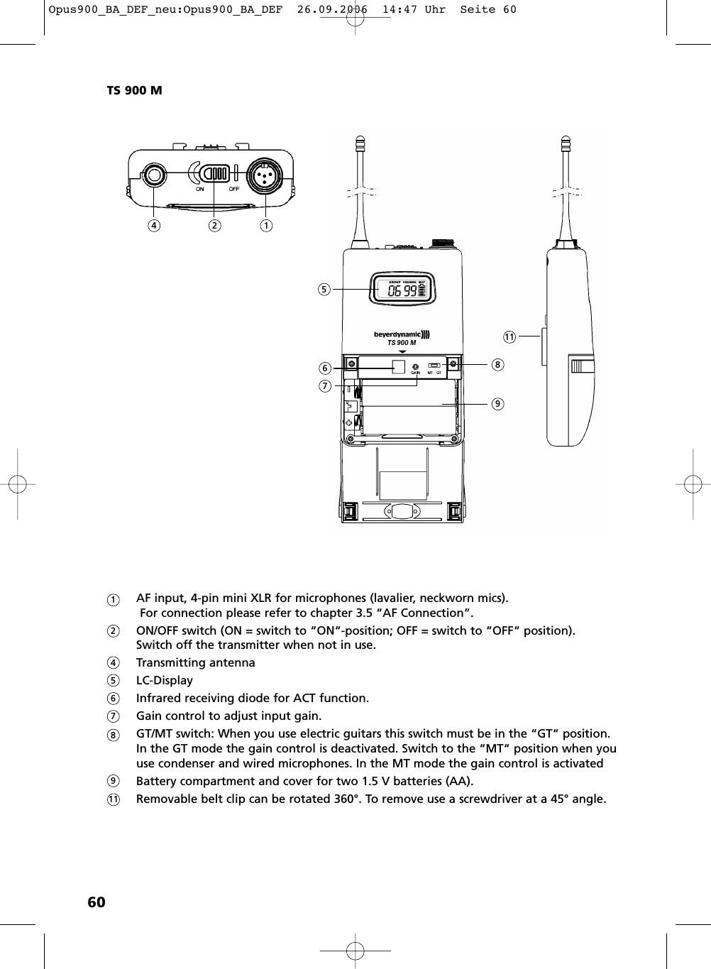 60AF input, 4-pin mini XLR for microphones (lavalier, neckworn mics). For connection please refer to chapter 3.5 “AF Connection”.ON/OFF switch (ON = switch to “ON“-position; OFF = switch to “OFF“ position).Switch off the transmitter when not in use.Transmitting antennaLC-DisplayInfrared receiving diode for ACT function.Gain control to adjust input gain.GT/MT switch: When you use electric guitars this switch must be in the “GT“ position. In the GT mode the gain control is deactivated. Switch to the “MT“ position when youuse condenser and wired microphones. In the MT mode the gain control is activatedBattery compartment and cover for two 1.5 V batteries (AA).Removable belt clip can be rotated 360°. To remove use a screwdriver at a 45° angle.TS 900 M12456789111245678119Opus900_BA_DEF_neu:Opus900_BA_DEF  26.09.2006  14:47 Uhr  Seite 60