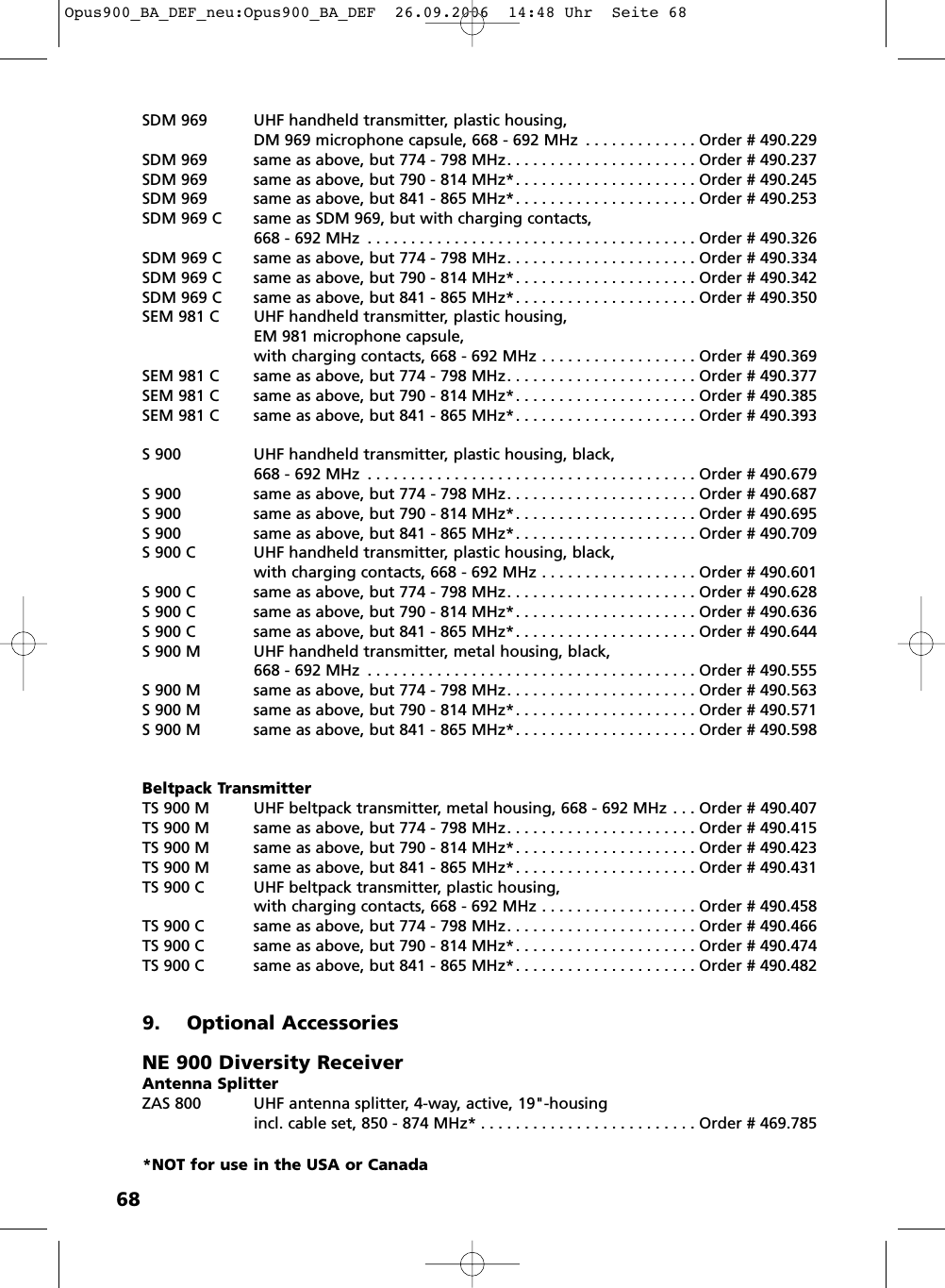 68SDM 969 UHF handheld transmitter, plastic housing, DM 969 microphone capsule, 668 - 692 MHz . . . . . . . . . . . . . Order # 490.229SDM 969 same as above, but 774 - 798 MHz. . . . . . . . . . . . . . . . . . . . . . Order # 490.237SDM 969 same as above, but 790 - 814 MHz*. . . . . . . . . . . . . . . . . . . . . Order # 490.245SDM 969 same as above, but 841 - 865 MHz*. . . . . . . . . . . . . . . . . . . . . Order # 490.253SDM 969 C same as SDM 969, but with charging contacts, 668 - 692 MHz . . . . . . . . . . . . . . . . . . . . . . . . . . . . . . . . . . . . . . Order # 490.326SDM 969 C same as above, but 774 - 798 MHz. . . . . . . . . . . . . . . . . . . . . . Order # 490.334SDM 969 C same as above, but 790 - 814 MHz*. . . . . . . . . . . . . . . . . . . . . Order # 490.342SDM 969 C same as above, but 841 - 865 MHz*. . . . . . . . . . . . . . . . . . . . . Order # 490.350SEM 981 C  UHF handheld transmitter, plastic housing, EM 981 microphone capsule,with charging contacts, 668 - 692 MHz . . . . . . . . . . . . . . . . . . Order # 490.369SEM 981 C same as above, but 774 - 798 MHz. . . . . . . . . . . . . . . . . . . . . . Order # 490.377SEM 981 C same as above, but 790 - 814 MHz*. . . . . . . . . . . . . . . . . . . . . Order # 490.385SEM 981 C same as above, but 841 - 865 MHz*. . . . . . . . . . . . . . . . . . . . . Order # 490.393S 900 UHF handheld transmitter, plastic housing, black, 668 - 692 MHz . . . . . . . . . . . . . . . . . . . . . . . . . . . . . . . . . . . . . . Order # 490.679S 900 same as above, but 774 - 798 MHz. . . . . . . . . . . . . . . . . . . . . . Order # 490.687S 900 same as above, but 790 - 814 MHz*. . . . . . . . . . . . . . . . . . . . . Order # 490.695S 900 same as above, but 841 - 865 MHz*. . . . . . . . . . . . . . . . . . . . . Order # 490.709S 900 C UHF handheld transmitter, plastic housing, black, with charging contacts, 668 - 692 MHz . . . . . . . . . . . . . . . . . . Order # 490.601S 900 C same as above, but 774 - 798 MHz. . . . . . . . . . . . . . . . . . . . . . Order # 490.628S 900 C same as above, but 790 - 814 MHz*. . . . . . . . . . . . . . . . . . . . . Order # 490.636S 900 C same as above, but 841 - 865 MHz*. . . . . . . . . . . . . . . . . . . . . Order # 490.644S 900 M UHF handheld transmitter, metal housing, black, 668 - 692 MHz . . . . . . . . . . . . . . . . . . . . . . . . . . . . . . . . . . . . . . Order # 490.555S 900 M same as above, but 774 - 798 MHz. . . . . . . . . . . . . . . . . . . . . . Order # 490.563S 900 M same as above, but 790 - 814 MHz*. . . . . . . . . . . . . . . . . . . . . Order # 490.571S 900 M same as above, but 841 - 865 MHz*. . . . . . . . . . . . . . . . . . . . . Order # 490.598Beltpack TransmitterTS 900 M UHF beltpack transmitter, metal housing, 668 - 692 MHz . . . Order # 490.407TS 900 M same as above, but 774 - 798 MHz. . . . . . . . . . . . . . . . . . . . . . Order # 490.415TS 900 M same as above, but 790 - 814 MHz*. . . . . . . . . . . . . . . . . . . . . Order # 490.423TS 900 M same as above, but 841 - 865 MHz*. . . . . . . . . . . . . . . . . . . . . Order # 490.431TS 900 C  UHF beltpack transmitter, plastic housing, with charging contacts, 668 - 692 MHz . . . . . . . . . . . . . . . . . . Order # 490.458TS 900 C same as above, but 774 - 798 MHz. . . . . . . . . . . . . . . . . . . . . . Order # 490.466TS 900 C same as above, but 790 - 814 MHz*. . . . . . . . . . . . . . . . . . . . . Order # 490.474TS 900 C same as above, but 841 - 865 MHz*. . . . . . . . . . . . . . . . . . . . . Order # 490.4829. Optional AccessoriesNE 900 Diversity ReceiverAntenna SplitterZAS 800 UHF antenna splitter, 4-way, active, 19&quot;-housingincl. cable set, 850 - 874 MHz* . . . . . . . . . . . . . . . . . . . . . . . . . Order # 469.785*NOT for use in the USA or CanadaOpus900_BA_DEF_neu:Opus900_BA_DEF  26.09.2006  14:48 Uhr  Seite 68