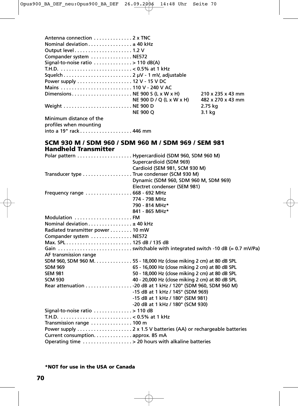 70Antenna connection . . . . . . . . . . . . . . 2 x TNCNominal deviation . . . . . . . . . . . . . . . . ± 40 kHzOutput level . . . . . . . . . . . . . . . . . . . . . 1.2 VCompander system . . . . . . . . . . . . . . . NE572Signal-to-noise ratio . . . . . . . . . . . . . . &gt; 110 dB(A)T.H.D. . . . . . . . . . . . . . . . . . . . . . . . . . . &lt; 0.5% at 1 kHzSquelch . . . . . . . . . . . . . . . . . . . . . . . . . 2 µV - 1 mV, adjustablePower supply . . . . . . . . . . . . . . . . . . . . 12 V - 15 V DCMains . . . . . . . . . . . . . . . . . . . . . . . . . . 110 V - 240 V ACDimensions . . . . . . . . . . . . . . . . . . . . . . NE 900 S (L x W x H) 210 x 235 x 43 mmNE 900 D / Q (L x W x H) 482 x 270 x 43 mmWeight . . . . . . . . . . . . . . . . . . . . . . . . . NE 900 D 2.75 kgNE 900 Q 3.1 kgMinimum distance of theprofiles when mounting into a 19&quot; rack . . . . . . . . . . . . . . . . . . . 446 mmSCM 930 M / SDM 960 / SDM 960 M / SDM 969 / SEM 981 Handheld TransmitterPolar pattern . . . . . . . . . . . . . . . . . . . . Hypercardioid (SDM 960, SDM 960 M)Supercardioid (SDM 969)Cardioid (SEM 981, SCM 930 M)Transducer type . . . . . . . . . . . . . . . . . . True condenser (SCM 930 M)Dynamic (SDM 960, SDM 960 M, SDM 969)Electret condenser (SEM 981)Frequency range . . . . . . . . . . . . . . . . . 668 - 692 MHz774 - 798 MHz790 - 814 MHz*841 - 865 MHz*Modulation . . . . . . . . . . . . . . . . . . . . . FMNominal deviation . . . . . . . . . . . . . . . . ± 40 kHzRadiated transmitter power . . . . . . . . 10 mWCompander system . . . . . . . . . . . . . . . NE572Max. SPL . . . . . . . . . . . . . . . . . . . . . . . . 125 dB / 135 dBGain . . . . . . . . . . . . . . . . . . . . . . . . . . . switchable with integrated switch -10 dB (= 0.7 mV/Pa)AF transmission rangeSDM 960, SDM 960 M. . . . . . . . . . . . . . 55 - 18,000 Hz (close miking 2 cm) at 80 dB SPLSDM 969 65 - 16,000 Hz (close miking 2 cm) at 80 dB SPL SEM 981 50 - 18,000 Hz (close miking 2 cm) at 80 dB SPL SCM 930 40 - 20,000 Hz (close miking 2 cm) at 80 dB SPL Rear attenuation . . . . . . . . . . . . . . . . . -20 dB at 1 kHz / 120° (SDM 960, SDM 960 M)-15 dB at 1 kHz / 145° (SDM 969)-15 dB at 1 kHz / 180° (SEM 981)-20 dB at 1 kHz / 180° (SCM 930)Signal-to-noise ratio . . . . . . . . . . . . . . &gt; 110 dBT.H.D. . . . . . . . . . . . . . . . . . . . . . . . . . . &lt; 0.5% at 1 kHzTransmission range . . . . . . . . . . . . . . . 100 mPower supply . . . . . . . . . . . . . . . . . . . . 2 x 1.5 V batteries (AA) or rechargeable batteriesCurrent consumption. . . . . . . . . . . . . . approx. 85 mAOperating time . . . . . . . . . . . . . . . . . . &gt; 20 hours with alkaline batteries*NOT for use in the USA or CanadaOpus900_BA_DEF_neu:Opus900_BA_DEF  26.09.2006  14:48 Uhr  Seite 70