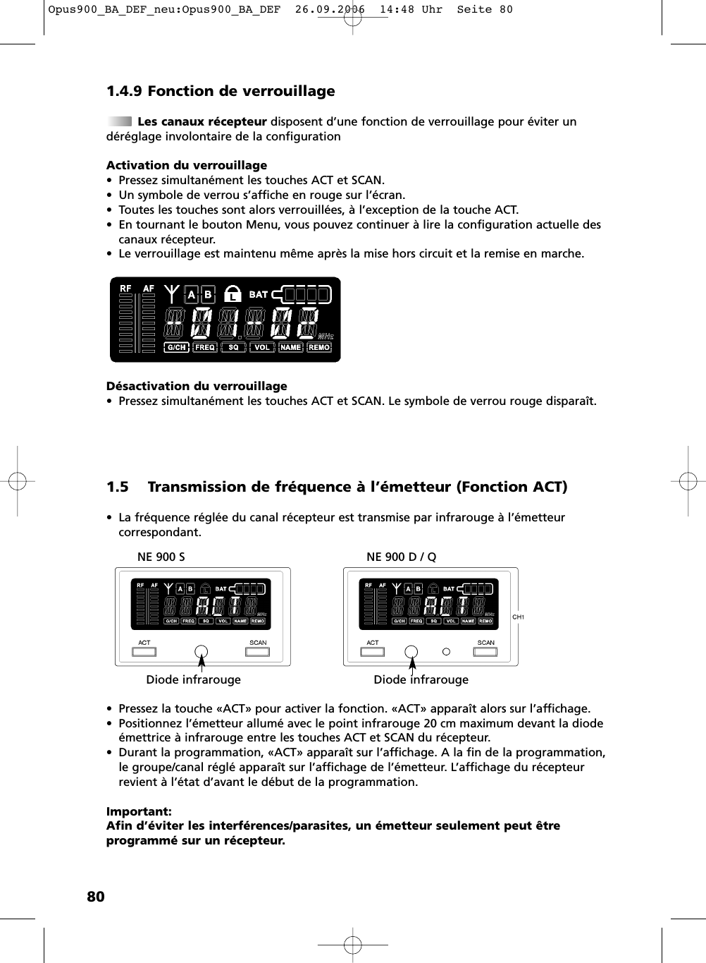 801.4.9 Fonction de verrouillageLes canaux récepteur disposent d’une fonction de verrouillage pour éviter un déréglage involontaire de la configurationActivation du verrouillage• Pressez simultanément les touches ACT et SCAN.• Un symbole de verrou s’affiche en rouge sur l’écran.• Toutes les touches sont alors verrouillées, à l’exception de la touche ACT. • En tournant le bouton Menu, vous pouvez continuer à lire la configuration actuelle descanaux récepteur.• Le verrouillage est maintenu même après la mise hors circuit et la remise en marche.Désactivation du verrouillage• Pressez simultanément les touches ACT et SCAN. Le symbole de verrou rouge disparaît.1.5 Transmission de fréquence à l’émetteur (Fonction ACT)• La fréquence réglée du canal récepteur est transmise par infrarouge à l’émetteur correspondant.• Pressez la touche «ACT» pour activer la fonction. «ACT» apparaît alors sur l’affichage.• Positionnez l’émetteur allumé avec le point infrarouge 20 cm maximum devant la diodeémettrice à infrarouge entre les touches ACT et SCAN du récepteur.• Durant la programmation, «ACT» apparaît sur l’affichage. A la fin de la programmation, le groupe/canal réglé apparaît sur l’affichage de l’émetteur. L’affichage du récepteurrevient à l’état d’avant le début de la programmation.Important:Afin d’éviter les interférences/parasites, un émetteur seulement peut être programmé sur un récepteur.NE 900 S NE 900 D / QDiode infrarouge Diode infrarougeOpus900_BA_DEF_neu:Opus900_BA_DEF  26.09.2006  14:48 Uhr  Seite 80