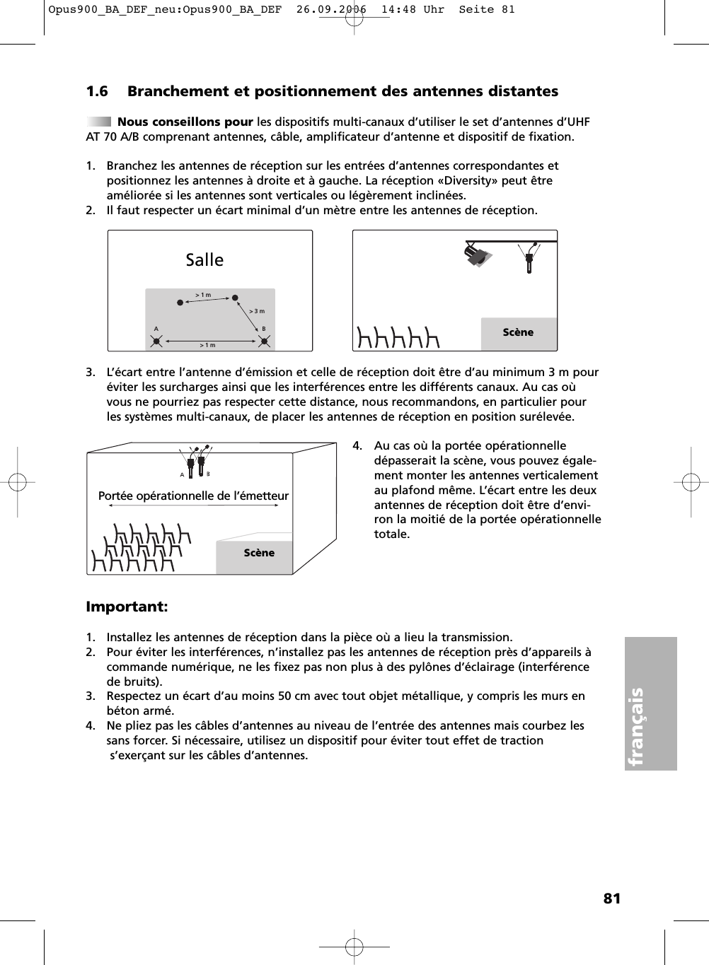 81français1.6 Branchement et positionnement des antennes distantesNous conseillons pour les dispositifs multi-canaux d’utiliser le set d’antennes d’UHFAT 70 A/B comprenant antennes, câble, amplificateur d’antenne et dispositif de fixation.1. Branchez les antennes de réception sur les entrées d’antennes correspondantes et positionnez les antennes à droite et à gauche. La réception «Diversity» peut être améliorée si les antennes sont verticales ou légèrement inclinées.2. Il faut respecter un écart minimal d’un mètre entre les antennes de réception.3. L’écart entre l’antenne d’émission et celle de réception doit être d’au minimum 3 m pouréviter les surcharges ainsi que les interférences entre les différents canaux. Au cas oùvous ne pourriez pas respecter cette distance, nous recommandons, en particulier pourles systèmes multi-canaux, de placer les antennes de réception en position surélevée.4. Au cas où la portée opérationnelledépasserait la scène, vous pouvez égale-ment monter les antennes verticalementau plafond même. L’écart entre les deuxantennes de réception doit être d’envi-ron la moitié de la portée opérationnelletotale.Important:1. Installez les antennes de réception dans la pièce où a lieu la transmission.2. Pour éviter les interférences, n’installez pas les antennes de réception près d’appareils àcommande numérique, ne les fixez pas non plus à des pylônes d’éclairage (interférencede bruits).3. Respectez un écart d’au moins 50 cm avec tout objet métallique, y compris les murs enbéton armé.4. Ne pliez pas les câbles d’antennes au niveau de l’entrée des antennes mais courbez lessans forcer. Si nécessaire, utilisez un dispositif pour éviter tout effet de tractions’exerçant sur les câbles d’antennes.&gt; 1 m&gt; 3 m&gt; 1 mABScèneSallePortée opérationnelle de l’émetteurScèneOpus900_BA_DEF_neu:Opus900_BA_DEF  26.09.2006  14:48 Uhr  Seite 81
