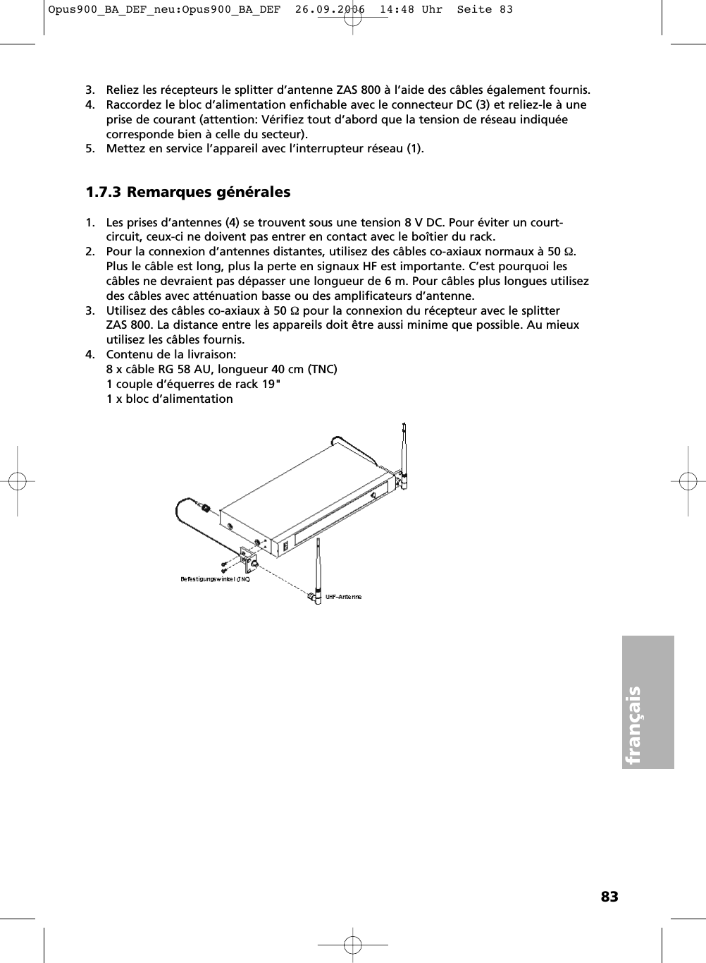 83français3. Reliez les récepteurs le splitter d’antenne ZAS 800 à l’aide des câbles également fournis.4. Raccordez le bloc d’alimentation enfichable avec le connecteur DC (3) et reliez-le à uneprise de courant (attention: Vérifiez tout d’abord que la tension de réseau indiquée corresponde bien à celle du secteur).5. Mettez en service l’appareil avec l’interrupteur réseau (1).1.7.3 Remarques générales1. Les prises d’antennes (4) se trouvent sous une tension 8 V DC. Pour éviter un court-circuit, ceux-ci ne doivent pas entrer en contact avec le boîtier du rack.2. Pour la connexion d’antennes distantes, utilisez des câbles co-axiaux normaux à 50 Ω.Plus le câble est long, plus la perte en signaux HF est importante. C’est pourquoi lescâbles ne devraient pas dépasser une longueur de 6 m. Pour câbles plus longues utilisezdes câbles avec atténuation basse ou des amplificateurs d’antenne.3. Utilisez des câbles co-axiaux à 50 Ω pour la connexion du récepteur avec le splitter ZAS 800. La distance entre les appareils doit être aussi minime que possible. Au mieuxutilisez les câbles fournis.4. Contenu de la livraison:8 x câble RG 58 AU, longueur 40 cm (TNC)1 couple d’équerres de rack 19&quot;1 x bloc d’alimentationOpus900_BA_DEF_neu:Opus900_BA_DEF  26.09.2006  14:48 Uhr  Seite 83