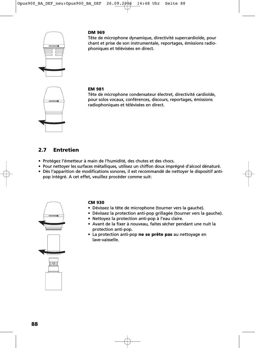882.7 Entretien• Protégez l’émetteur à main de l’humidité, des chutes et des chocs. • Pour nettoyer les surfaces métalliques, utilisez un chiffon doux imprégné d’alcool dénaturé.• Dès l’apparition de modifications sonores, il est recommandé de nettoyer le dispositif anti-pop intégré. A cet effet, veuillez procéder comme suit:DM 969Tête de microphone dynamique, directivité supercardioïde, pourchant et prise de son instrumentale, reportages, émissions radio-phoniques et télévisées en direct.EM 981Tête de microphone condensateur électret, directivité cardioïde,pour solos vocaux, conférences, discours, reportages, émissionsradiophoniques et télévisées en direct.CM 930• Dévissez la tête de microphone (tourner vers la gauche).• Dévissez la protection anti-pop grillagée (tourner vers la gauche).• Nettoyez la protection anti-pop à l’eau claire.• Avant de la fixer à nouveau, faites sécher pendant une nuit laprotection anti-pop.• La protection anti-pop ne se prête pas au nettoyage en lave-vaisselle.Opus900_BA_DEF_neu:Opus900_BA_DEF  26.09.2006  14:48 Uhr  Seite 88