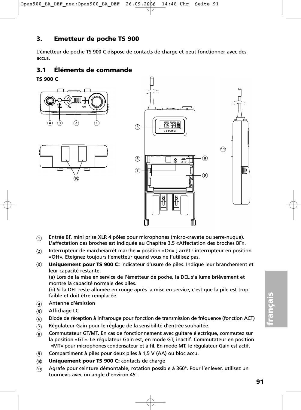 91français3. Emetteur de poche TS 900L’émetteur de poche TS 900 C dispose de contacts de charge et peut fonctionner avec desaccus.3.1 Éléments de commandeEntrée BF, mini prise XLR 4 pôles pour microphones (micro-cravate ou serre-nuque). L’affectation des broches est indiquée au Chapitre 3.5 «Affectation des broches BF».Interrupteur de marche/arrêt marche = position «On» ; arrêt : interrupteur en position«Off». Eteignez toujours l’émetteur quand vous ne l’utilisez pas.Uniquement pour TS 900 C: indicateur d’usure de piles. Indique leur branchement etleur capacité restante. (a) Lors de la mise en service de l’émetteur de poche, la DEL s’allume brièvement etmontre la capacité normale des piles. (b) Si la DEL reste allumée en rouge après la mise en service, c’est que la pile est tropfaible et doit être remplacée.Antenne d’émissionAffichage LCDiode de réception à infrarouge pour fonction de transmission de fréquence (fonction ACT)Régulateur Gain pour le réglage de la sensibilité d’entrée souhaitée.Commutateur GT/MT. En cas de fonctionnement avec guitare électrique, commutez sur la position «GT». Le régulateur Gain est, en mode GT, inactif. Commutateur en position«MT» pour microphones condensateur et à fil. En mode MT, le régulateur Gain est actif.Compartiment à piles pour deux piles à 1,5 V (AA) ou bloc accu.Uniquement pour TS 900 C: contacts de chargeAgrafe pour ceinture démontable, rotation possible à 360°. Pour l’enlever, utilisez un tournevis avec un angle d’environ 45°.TS 900 C15234678911101234567891011Opus900_BA_DEF_neu:Opus900_BA_DEF  26.09.2006  14:48 Uhr  Seite 91