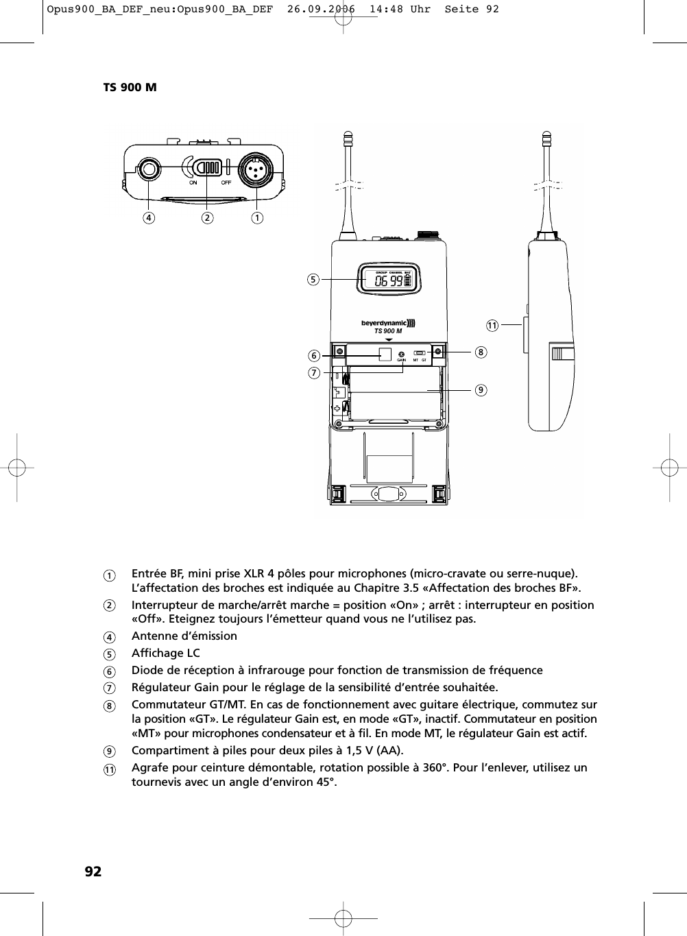 92Entrée BF, mini prise XLR 4 pôles pour microphones (micro-cravate ou serre-nuque).L’affectation des broches est indiquée au Chapitre 3.5 «Affectation des broches BF».Interrupteur de marche/arrêt marche = position «On» ; arrêt : interrupteur en position «Off». Eteignez toujours l’émetteur quand vous ne l’utilisez pas.Antenne d’émissionAffichage LCDiode de réception à infrarouge pour fonction de transmission de fréquenceRégulateur Gain pour le réglage de la sensibilité d’entrée souhaitée.Commutateur GT/MT. En cas de fonctionnement avec guitare électrique, commutez sur la position «GT». Le régulateur Gain est, en mode «GT», inactif. Commutateur en position «MT» pour microphones condensateur et à fil. En mode MT, le régulateur Gain est actif.Compartiment à piles pour deux piles à 1,5 V (AA).Agrafe pour ceinture démontable, rotation possible à 360°. Pour l’enlever, utilisez un tournevis avec un angle d’environ 45°.TS 900 M12456789111245678119Opus900_BA_DEF_neu:Opus900_BA_DEF  26.09.2006  14:48 Uhr  Seite 92