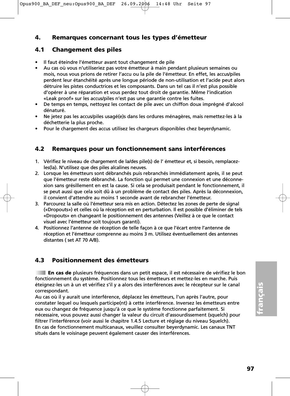 97français4. Remarques concernant tous les types d’émetteur4.1 Changement des piles• Il faut éteindre l’émetteur avant tout changement de pile• Au cas où vous n’utiliseriez pas votre émetteur à main pendant plusieurs semaines oumois, nous vous prions de retirer l’accu ou la pile de l’émetteur. En effet, les accus/pilesperdent leur étanchéité après une longue période de non-utilisation et l’acide peut alorsdétruire les pistes conductrices et les composants. Dans un tel cas il n’est plus possibled’opérer à une réparation et vous perdez tout droit de garantie. Même l’indication«Leak proof» sur les accus/piles n’est pas une garantie contre les fuites.• De temps en temps, nettoyez les contact de pile avec un chiffon doux imprégné d’alcooldénaturé.• Ne jetez pas les accus/piles usagé(e)s dans les ordures ménagères, mais remettez-les à ladéchetterie la plus proche.• Pour le chargement des accus utilisez les chargeurs disponibles chez beyerdynamic.4.2 Remarques pour un fonctionnement sans interférences1. Vérifiez le niveau de chargement de la/des pile(s) de l’ émetteur et, si besoin, remplacez-les(la). N’utilisez que des piles alcalines neuves.2. Lorsque les émetteurs sont débranchés puis rebranchés immédiatement après, il se peutque l’émetteur reste débranché. La fonction qui permet une connexion et une déconne-xion sans grésillement en est la cause. Si cela se produisait pendant le fonctionnement, ilse peut aussi que cela soit dû à un problème de contact des piles. Après la déconnexion,il convient d’attendre au moins 1 seconde avant de rebrancher l’émetteur.3. Parcourez la salle où l’émetteur sera mis en action. Détectez les zones de perte de signal(«Dropouts») et celles où la réception est en perturbation. Il est possible d’éliminer de tels«Dropouts» en changeant le positionnement des antennes (Veillez à ce que le contactvisuel avec l’émetteur soit toujours garanti).4. Positionnez l’antenne de réception de telle façon à ce que l’écart entre l’antenne de réception et l’émetteur comprenne au moins 3 m. Utilisez éventuellement des antennesdistantes ( set AT 70 A/B).4.3 Positionnement des émetteursEn cas de plusieurs fréquences dans un petit espace, il est nécessaire de vérifiez le bonfonctionnement du système. Positionnez tous les émetteurs et mettez-les en marche. Puiséteignez-les un à un et vérifiez s’il y a alors des interférences avec le récepteur sur le canalcorrespondant. Au cas où il y aurait une interférence, déplacez les émetteurs, l’un après l’autre, pour constater lequel ou lesquels participe(nt) à cette interférence. Inversez les émetteurs entreeux ou changez de fréquence jusqu’à ce que le système fonctionne parfaitement. Si nécessaire, vous pouvez aussi changer la valeur du circuit d’assourdissement (squelch) pourfiltrer l’interférence (voir aussi le chapitre 1.4.5 Lecture et réglage du niveau Squelch).En cas de fonctionnement multicanaux, veuillez consulter beyerdynamic. Les canaux TNTsitués dans le voisinage peuvent également causer des interférences.Opus900_BA_DEF_neu:Opus900_BA_DEF  26.09.2006  14:48 Uhr  Seite 97