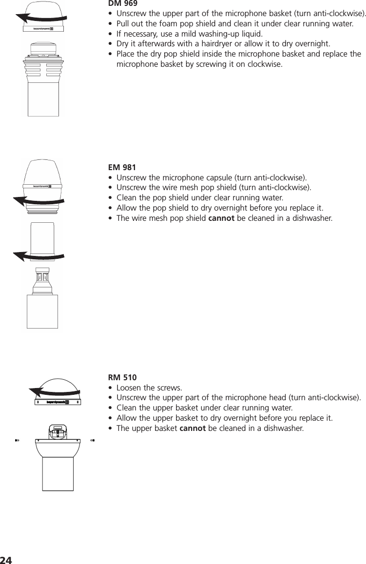 24EM 981• Unscrew the microphone capsule (turn anti-clockwise). • Unscrew the wire mesh pop shield (turn anti-clockwise). • Clean the pop shield under clear running water. • Allow the pop shield to dry overnight before you replace it.• The wire mesh pop shield cannot be cleaned in a dishwasher. DM 969• Unscrew the upper part of the microphone basket (turn anti-clockwise).• Pull out the foam pop shield and clean it under clear running water.• If necessary, use a mild washing-up liquid. • Dry it afterwards with a hairdryer or allow it to dry overnight.• Place the dry pop shield inside the microphone basket and replace themicrophone basket by screwing it on clockwise.RM 510• Loosen the screws. • Unscrew the upper part of the microphone head (turn anti-clockwise). • Clean the upper basket under clear running water.• Allow the upper basket to dry overnight before you replace it.• The upper basket cannot be cleaned in a dishwasher. 