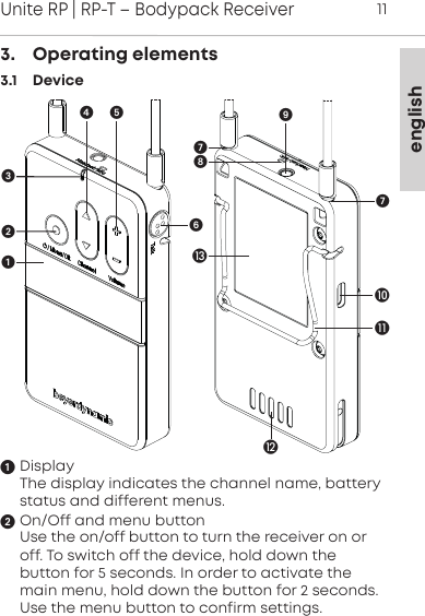 englishUnite RP | RP-T &ndash; Bodypack Receiver113.    Operating elements3.1    DeviceDisplayThe display indicates the channel name, batterystatus and different menus.On/Off and menu buttonUse the on/off button to turn the receiver on oroff. To switch off the device, hold down the button for 5 seconds. In order to activate themain menu, hold down the button for 2 seconds.Use the menu button to confirm settings.