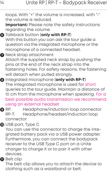 Unite RP | RP-T &ndash; Bodypack Receiver14loops. With &ldquo;+&rdquo; the volume is increased, with &ldquo;-&rdquo;the volume is reduced.Important: Please note the safety inructions regarding the volume.Talkback button (only with RP-T)With this button you can ask the tour guide a question via the integrated microphone or the microphone of a connected headset.Neck strap attachmentAttach the supplied neck strap by pushing thepins at the end of the neck strap into the fastening holes. For safety reasons, the fasteningwill detach when pulled strongly.Integrated microphone (only with RP-T)The integrated microphone is used for short queries to the tour guide. Maintain a distance of10 cm from the microphone when speaking. For abest possible audio transmission we recommendusing an external headsetRP: Headphone/induction loop connectorRP-T: Headphone/headset/induction loopconnectorUSB port, Type CYou can use this connector to charge the inte-grated battery pack via a USB power adapter.Furthermore, you can  connect the bodypack receiver to the USB Type C port on a Unite charger to charge it or to pair it with other devices. Belt clipThe belt clip allows you to attach the device toclothing such as a waistband or belt.