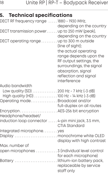 Unite RP | RP-T &ndash; Bodypack Receiver185.    Technical specificationsDECT RF frequency range  . . . . . 1880 - 1930 MHz,                                                           depending on the countryDECT transmission power. . . . . . up to 250 mW (peak),                                                     depending on the countryDECT operating range . . . . . . . . . up to 300 m outside                                                      (line of sight);                                                      the actual operating                                                      range depends upon the                                                      RF output settings, the                                                      surroundings, the signal                                                      absorption, signal                                                      reflection and signal                                                      interferenceAudio bandwidthLow quality (SD) . . . . . . . . . . . . . . 200 Hz - 7 kHz (-3 dB)High quality (HD) . . . . . . . . . . . . . 100 Hz - 14 kHz (-3 dB)Operating mode. . . . . . . . . . . . . . . Broadcast and/or                                                      full-duplex on all routesEncryption . . . . . . . . . . . . . . . . . . . . . AES-256 bit encryptionHeadphone/headset/induction loop connector . . . . . 4-pin mini jack, 3.5 mm,                                                     CTIA StandardIntegrated microphone. . . . . . . . yesDisplay . . . . . . . . . . . . . . . . . . . . . . . . monochrome white OLED                                                       display with high contrastMax. number of open microphones . . . . . . . . . . . . 3 (individual level control                                                      for each microphone)Battery . . . . . . . . . . . . . . . . . . . . . . . . lithium-ion battery pack,                                                     replaceable by service                                                      staff only