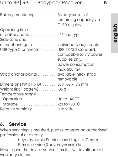 englishUnite RP | RP-T &ndash; Bodypack Receiver19Battery monitoring . . . . . . . . . . . . Battery status of                                                      remaining capacity via                                                      OLED displayOperating time of battery pack . . . . . . . . . . . . . . . . > 15 hrs., typ.Side-tone and microphone gain . . . . . . . . . . . . . . individually adjustableUSB Type C connector . . . . . . . . . USB 2.0/3.0 standard,                                                      compatible to 5 V power                                                     supplies only,                                                     power consumption                                                      max. 500 mAStrap anchor points . . . . . . . . . . . available, neck strap                                                      removableDimensions (W x H x D) . . . . . . . . . 58 x 102 x 15.5 mmWeight (incl. battery) . . . . . . . . . . 105 gTemperature rangeOperation. . . . . . . . . . . . . . . . . . . . -10 to +40 &deg;CStorage . . . . . . . . . . . . . . . . . . . . . . -20 to +70 &deg;CRelative humidity . . . . . . . . . . . . . . 0 to 90%6.     ServiceWhen servicing is required, please contact an authorised professional or directly:                  beyerdynamic Service- and Logistik Center                  E-mail: service@beyerdynamic.deNever open the device yourself, as this will invalidate all warranty claims.