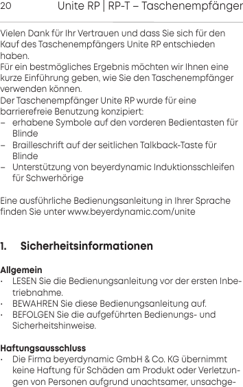 Unite RP | RP-T &ndash; Taschenempf&auml;nger20Vielen Dank f&uuml;r Ihr Verauen und dass Sie sich f&uuml;r denKauf des Taschenempf&auml;ngers Unite RP  entschiedenhaben.F&uuml;r ein bem&ouml;gliches Ergebnis m&ouml;chten wir Ihnen einekurze Einf&uuml;hrung geben, wie Sie den Taschenempf&auml;nger verwenden  k&ouml;nnen. Der Taschenempf&auml;nger Unite RP wurde f&uuml;r eine barrierefreie Benutzung konzipie: &ndash; erhabene Symbole auf den vorderen Bedientaen f&uuml;rBlinde&ndash; Brailleschri auf der seitlichen Talkback-Tae f&uuml;rBlinde&ndash; Unter&uuml;tzung von beyerdynamic Induktionsschleifenf&uuml;r Schwerh&ouml;rigeEine ausf&uuml;hrliche Bedienungsanleitung in Ihrer Sprachefinden Sie unter www.beyerdynamic.com/unite1.      SicherheitsinformationenAllgemein&bull; LESEN Sie die Bedienungsanleitung vor der ersten Inbe-triebnahme.&bull; BEWAHREN Sie diese Bedienungsanleitung auf.&bull; BEFOLGEN Sie die aufgef&uuml;hrten Bedienungs- und Sicherheitshinweise.Haftungsausschluss&bull; Die Firma beyerdynamic GmbH &amp; Co. KG &uuml;bernimmtkeine Haftung f&uuml;r Sch&auml;den am Produkt oder Verletzun-gen von  Personen aufgrund  unachtsamer, unsachge-