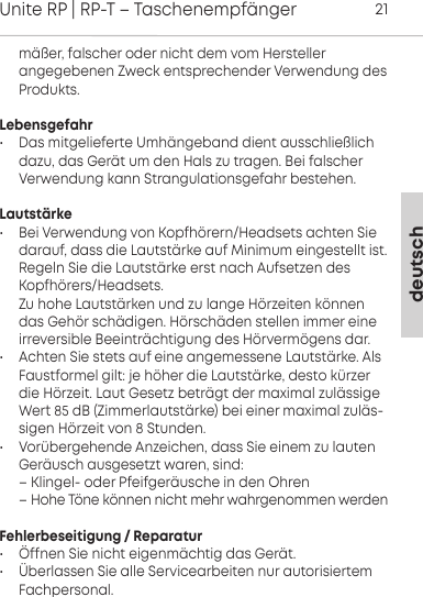 deutschUnite RP | RP-T &ndash; Taschenempf&auml;nger21m&auml;&szlig;er, falscher oder nicht dem vom Hersteller angegebenen Zweck entsprechender Verwendung desProdukts.Lebensgefahr&bull; Das mitgelieferte Umh&auml;ngeband dient  ausschlie&szlig;lichdazu, das Ger&auml;t um den Hals zu tragen. Bei falscherVerwendung kann  Strangulationsgefahr bestehen.Lautst&auml;rke&bull; Bei Verwendung von Kopfh&ouml;rern/Headsets  achten Sie darauf, dass die Laut&auml;rke auf  Minimum eingeellt i. Regeln Sie die Laut&auml;rke er nach Aufsetzen desKopfh&ouml;rers/Headsets. Zu hohe Laut&auml;rken und zu lange H&ouml;rzeiten  k&ouml;nnendas Geh&ouml;r sch&auml;digen. H&ouml;rsch&auml;den  ellen immer eineirreversible Beeintr&auml;chtigung des H&ouml;rverm&ouml;gens dar.&bull; Achten Sie ets auf eine angemessene Laut&auml;rke. AlsFauformel gilt: je h&ouml;her die Laut&auml;rke, deo k&uuml;rzerdie H&ouml;rzeit. Laut Gesetz betr&auml;gt der maximal zul&auml;ssigeWe 85 dB  (Zimmerlaut&auml;rke) bei einer maximal zul&auml;s-sigen  H&ouml;rzeit von 8 Stunden.&bull; Vor&uuml;bergehende Anzeichen, dass Sie einem zu lauten Ger&auml;usch ausgesetzt waren, sind:&ndash; Klingel- oder Pfeifger&auml;usche in den Ohren&ndash; Hohe T&ouml;ne k&ouml;nnen nicht mehr wahrgenommen werdenFehlerbeseitigung / Reparatur&bull; &Ouml;ffnen Sie nicht eigenm&auml;chtig das Ger&auml;t.  &bull; &Uuml;berlassen Sie alle Servicearbeiten nur  autorisiertemFachpersonal.