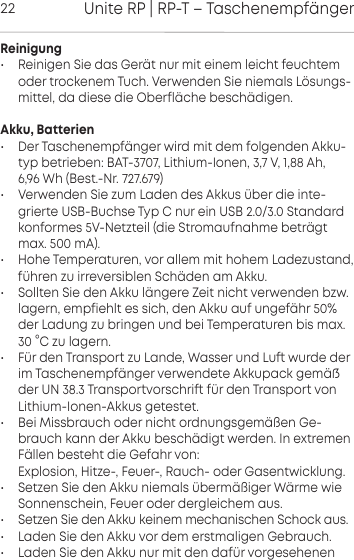 Unite RP | RP-T &ndash; Taschenempf&auml;nger22Reinigung&bull; Reinigen Sie das Ger&auml;t nur mit einem leicht feuchtemoder  trockenem Tuch. Verwenden Sie niemals L&ouml;sungs-mittel, da diese die Oberfl&auml;che besch&auml;digen.Akku, Batterien&bull; Der Taschenempf&auml;nger wird mit dem folgenden Akku-typ  betrieben: BAT-3707, Lithium-Ionen, 3,7 V, 1,88 Ah, 6,96 Wh (Best.-Nr. 727.679)&bull; Verwenden Sie zum Laden des Akkus &uuml;ber die inte-grierte USB-Buchse Typ C nur ein USB 2.0/3.0 Standardkonformes 5V-Netzteil (die Stromaufnahme betr&auml;gtmax. 500 mA).&bull; Hohe Temperaturen, vor allem mit hohem Ladezuand, f&uuml;hren zu irreversiblen  Sch&auml;den am Akku.&bull; Sollten Sie den Akku l&auml;ngere Zeit nicht verwenden bzw.lagern, empfiehlt es sich, den Akku auf  ungef&auml;hr 50%der Ladung zu bringen und bei Temperaturen bis max.30 &deg;C zu lagern.&bull; F&uuml;r den Transpo zu Lande, Wasser und Lu wurde derim Taschenempf&auml;nger verwendete  Akkupack gem&auml;der UN 38.3 Transpovorschri f&uuml;r den Transpo von Lithium-Ionen-Akkus  geteet.&bull; Bei Missbrauch oder nicht ordnungsgem&auml;&szlig;en Ge-brauch kann der Akku besch&auml;digt werden. In extremenF&auml;llen  besteht die Gefahr von:Explosion, Hitze-, Feuer-, Rauch- oder Gasentwicklung.&bull; Setzen Sie den Akku niemals &uuml;berm&auml;&szlig;iger W&auml;rme wie Sonnenschein, Feuer oder dergleichem aus.&bull; Setzen Sie den Akku keinem mechanischen Schock aus.&bull; Laden Sie den Akku vor dem erstmaligen Gebrauch.&bull; Laden Sie den Akku nur mit den daf&uuml;r  vorgesehenen