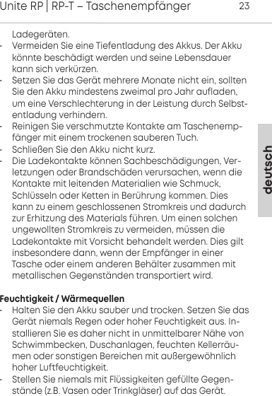 deutschUnite RP | RP-T &ndash; Taschenempf&auml;nger23 Ladeger&auml;ten.&bull; Vermeiden Sie eine Tiefentladung des Akkus. Der Akkuk&ouml;nnte besch&auml;digt werden und seine  Lebensdauerkann sich  verk&uuml;rzen.&bull; Setzen Sie das Ger&auml;t mehrere Monate nicht ein, solltenSie den Akku mindestens zweimal pro Jahr  aufladen,um eine Verschlechterung in der  Leistung durch Selbst-entladung  verhindern.&bull; Reinigen Sie verschmutzte Kontakte am Taschenemp-f&auml;nger mit einem trockenen sauberen Tuch.&bull; Schlie&szlig;en Sie den Akku nicht kurz.&bull; Die Ladekontakte k&ouml;nnen Sachbesch&auml;digungen, Ver-letzungen oder Brandsch&auml;den verursachen, wenn dieKontakte mit  leitenden  Materialien wie Schmuck,Schl&uuml;sseln oder Ketten in  Ber&uuml;hrung kommen. Dieskann zu einem geschlossenen  Stromkreis und dadurchzur Erhitzung des  Materials f&uuml;hren. Um einen solchenungewollten Stromkreis zu vermeiden, m&uuml;ssen die Ladekontakte mit Vorsicht behandelt werden. Dies gilt insbesondere dann, wenn der Empf&auml;nger in einer Tasche oder einem  anderen Beh&auml;lter zusammen mitmetallischen Gegenst&auml;nden transportiert wird.Feuchtigkeit / W&auml;rmequellen&bull; Halten Sie den Akku sauber und trocken. Setzen Sie dasGer&auml;t niemals Regen oder hoher  Feuchtigkeit aus. In-stallieren Sie es daher nicht in unmittelbarer N&auml;he vonSchwimmbecken,  Duschanlagen, feuchten Kellerr&auml;u-men oder  sonstigen Bereichen mit au&szlig;ergew&ouml;hnlichhoher Luftfeuchtigkeit.&bull; Stellen Sie niemals mit Fl&uuml;ssigkeiten gef&uuml;llte Gegen-st&auml;nde (z.B. Vasen oder Trinkgl&auml;ser) auf das Ger&auml;t.