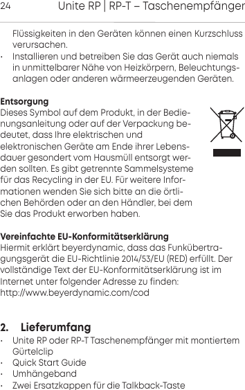 Unite RP | RP-T &ndash; Taschenempf&auml;nger24 Fl&uuml;ssigkeiten in den  Ger&auml;ten k&ouml;nnen einen Kurzschlussverursachen.&bull; Installieren und betreiben Sie das Ger&auml;t auch niemalsin  unmittelbarer N&auml;he von Heizk&ouml;rpern, Beleuchtungs-anlagen oder anderen w&auml;rmeerzeugenden Ger&auml;ten.EntsorgungDieses Symbol auf dem Produkt, in der Bedie-nungsanleitung oder auf der  Verpackung be-deutet, dass Ihre elektrischen undelektronischen Ger&auml;te am Ende ihrer Lebens-dauer gesondert vom Hausm&uuml;ll entsorgt wer-den sollten. Es gibt getrennte  Sammelsystemef&uuml;r das Recycling in der EU. F&uuml;r weitere Infor-mationen wenden Sie sich bitte an die &ouml;rtli-chen Beh&ouml;rden oder an den H&auml;ndler, bei demSie das  Produkt  erworben haben.Vereinfachte EU-Konformit&auml;tserkl&auml;rungHiermit erkl&auml;rt beyerdynamic, dass das Funk&uuml;bertra-gungsger&auml;t die EU-Richtlinie 2014/53/EU (RED) erf&uuml;llt. Der vollst&auml;ndige Text der EU-Konformit&auml;tserkl&auml;rung ist im Internet unter folgender Adresse zu finden:http://www.beyerdynamic.com/cod2.     Lieferumfang &bull; Unite RP oder RP-T Taschenempf&auml;nger mit montiertem G&uuml;rtelclip&bull; Quick Start Guide&bull; Umh&auml;ngeband&bull; Zwei Ersatzkappen f&uuml;r die Talkback-Taste