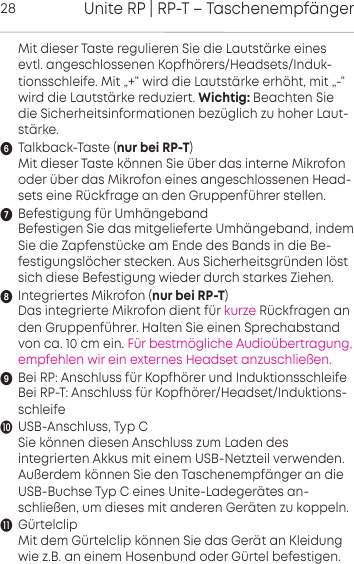 Unite RP | RP-T &ndash; Taschenempf&auml;nger28Mit dieser Taste regulieren Sie die Lautst&auml;rke einesevtl.  angeschlossenen Kopfh&ouml;rers/Headsets/Induk-tionsschleife. Mit &bdquo;+&ldquo; wird die Lautst&auml;rke  erh&ouml;ht, mit &bdquo;-&ldquo;wird die Lautst&auml;rke  reduziert. Wichtig: Beachten Siedie Sicherheitsinformationen bez&uuml;glich zu hoher Laut-&auml;rke.Talkback-Taste (nur bei RP-T)Mit dieser Taste k&ouml;nnen Sie &uuml;ber das interne  Mikrofonoder &uuml;ber das Mikrofon eines angeschlossenen Head-sets eine R&uuml;ckfrage an den Gruppenf&uuml;hrer stellen.Befestigung f&uuml;r Umh&auml;ngebandBefestigen Sie das mitgelieferte Umh&auml;ngeband, indemSie die Zapfenst&uuml;cke am Ende des Bands in die Be-festigungsl&ouml;cher stecken. Aus Sicherheitsgr&uuml;nden l&ouml;stsich diese Befestigung wieder durch starkes Ziehen.Integriertes Mikrofon (nur bei RP-T)Das integrierte Mikrofon dient f&uuml;r kurze R&uuml;ckfragen anden Gruppenf&uuml;hrer. Halten Sie einen Sprechabstandvon ca. 10 cm ein. F&uuml;r bestm&ouml;gliche Audio&uuml;bertragung,empfehlen wir ein externes Headset anzuschlie&szlig;en.Bei RP: Anschluss f&uuml;r Kopfh&ouml;rer und InduktionsschleifeBei RP-T: Anschluss f&uuml;r Kopfh&ouml;rer/Headset/Induktions-schleife USB-Anschluss, Typ CSie k&ouml;nnen diesen Anschluss zum Laden des integrierten Akkus mit einem USB-Netzteil  verwenden.Au&szlig;erdem k&ouml;nnen Sie den Taschenempf&auml;nger an dieUSB-Buchse Typ C eines Unite-Ladeger&auml;tes an-schlie&szlig;en, um dieses mit anderen Ger&auml;ten zu koppeln.G&uuml;rtelclipMit dem G&uuml;rtelclip k&ouml;nnen Sie das Ger&auml;t an  Kleidungwie z.B. an einem Hosenbund oder  G&uuml;rtel befestigen.
