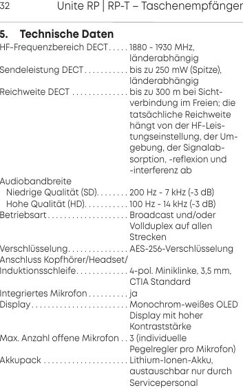 Unite RP | RP-T &ndash; Taschenempf&auml;nger325.     Technische DatenHF-Frequenzbereich DECT. . . . . 1880 - 1930 MHz,                                                          l&auml;nderabh&auml;ngigSendeleistung DECT. . . . . . . . . . . bis zu 250 mW (Spitze),                                                    l&auml;nderabh&auml;ngigReichweite DECT . . . . . . . . . . . . . . bis zu 300 m bei Sicht-                                                    verbindung im Freien; die                                                    tats&auml;chliche Reichweite                                                          h&auml;ngt von der HF-Leis-                                                    tungseinstellung, der Um-                                                    gebung, der Signalab-                                                    sorption, -reflexion und                                                      -interferenz abAudiobandbreiteNiedrige Qualit&auml;t (SD). . . . . . . . 200 Hz - 7 kHz (-3 dB)Hohe Qualit&auml;t (HD). . . . . . . . . . . 100 Hz - 14 kHz (-3 dB)Betriebsart . . . . . . . . . . . . . . . . . . . . Broadcast und/oder                                                     Vollduplex auf allen                                                     StreckenVerschl&uuml;sselung. . . . . . . . . . . . . . . AES-256-Verschl&uuml;sselungAnschluss Kopfh&ouml;rer/Headset/Induktionsschleife. . . . . . . . . . . . . 4-pol. Miniklinke, 3,5 mm,                                                     CTIA StandardIntegriertes Mikrofon . . . . . . . . . . jaDisplay. . . . . . . . . . . . . . . . . . . . . . . . Monochrom-wei&szlig;es OLED                                                      Display mit hoher                                                     Kontrastst&auml;rkeMax. Anzahl offene Mikrofon . . 3 (individuelle                                                     Pegelregler pro Mikrofon)Akkupack . . . . . . . . . . . . . . . . . . . . . Lithium-Ionen-Akku,                                                     austauschbar nur durch                                                    Servicepersonal