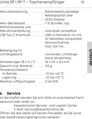 deutschUnite RP | RP-T &ndash; Taschenempf&auml;nger33Akku&uuml;berwachung . . . . . . . . . . . . Batteriesstatusanzeige                                                    Restkapazit&auml;t &uuml;ber                                                     OLED-DisplayAkku-Betriebszeit . . . . . . . . . . . . . > 15 Stunden, typ.Mith&ouml;rlautst&auml;rke und Mikrofonverst&auml;rkung . . . . . . . . . . individuell, einstellbarUSB Typ-C Anschluss . . . . . . . . . . USB 2.0 Standard, nur mit                                                    5V-Netzteilen kompatibel,                                                    Stromaufnahme                                                     max. 500 mA Befestigung f&uuml;r Umh&auml;ngeband                             vorhanden, Umh&auml;nge-                                                    band abnehmbarAbmessungen (B x H x T). . . . . . . 58 x 102 x 15,5 mmGewicht (inkl. Batterie) . . . . . . . . 105 gTemperaturbereichim Betrieb . . . . . . . . . . . . . . . . . . . -10 bis +40 &deg;CLagerung. . . . . . . . . . . . . . . . . . . . -20 bis +70 &deg;CRelative Luftfeuchtigkeit . . . . . . 0 bis 90%6.     ServiceIm Servicefall wenden Sie sich bitte an autorisiertes Fach-personal oder direkt an:                  beyerdynamic Service- und Logistik Center                  E-Mail: service@beyerdynamic.de&Ouml;ffnen Sie das Ger&auml;t auf keinen Fall selbst, da Sie sonstalle Gew&auml;hrleistungsanspr&uuml;che verlieren.