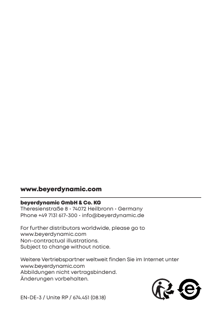www.beyerdynamic.combeyerdynamic GmbH &amp; Co. KGTheresienra&szlig;e 8 &bull; 74072 Heilbronn &bull; GermanyPhone +49 7131 617-300 &bull; info@beyerdynamic.deFor fuher diributors worldwide, please go to www.beyerdynamic.comNon-contractual illurations. Subject to change without  notice.Weitere Veriebspaner weltweit finden Sie im Internet unter www.beyerdynamic.comAbbildungen nicht veragsbindend. &Auml;nderungen vorbehalten.EN-DE-3 / Unite RP / 674.451 (08.18) 
