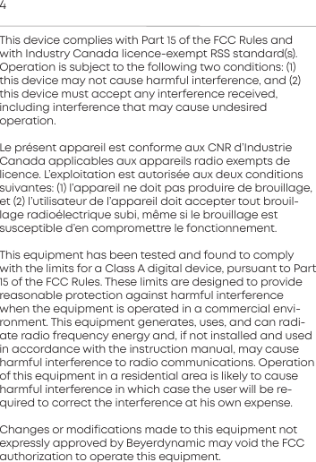 4This device complies with Pa 15 of the FCC Rules andwith  Indury Canada licence-exempt RSS andard(s). Operation is  subject to the following two conditions: (1)this device may not cause harmful  inteerence, and (2)this  device mu accept any inteerence  received, including inteerence that may cause undesired operation.Le pr&eacute;sent appareil e conforme aux CNR d&rsquo;IndurieCanada  applicables aux appareils radio exempts de licence. L&rsquo;exploitation e autoris&eacute;e aux deux conditionssuivantes: (1) l&rsquo;appareil ne doit pas  produire de brouillage,et (2) l&rsquo;utilisateur de l&rsquo;appareil doit  accepter tout brouil-lage radio&eacute;lectrique subi, m&ecirc;me si le brouillage e susceptible d&rsquo;en compromettre le fonctionnement.This equipment has been teed and found to complywith the limits for a Class A digital device, pursuant to Pa15 of the FCC Rules. These limits are designed to  providereasonable protection again harmful  inteerencewhen the equipment is operated in a  commercial envi-ronment. This equipment generates, uses, and can radi-ate radio  frequency energy and, if not inalled and usedin  accordance with the inruction manual, may cause harmful inteerence to radio communications. Operationof this equipment in a residential area is likely to causeharmful inteerence in which case the user will be re-quired to correct the inteerence at his own expense.Changes or modifications made to this equipment not expressly  approved by Beyerdynamic may void the FCCauthorization to operate this equipment.