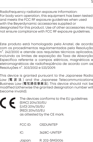 5Ee produto e&aacute; homologado pela Anatel, de acordocom os  procedimentos regulamentados pela Resolu&ccedil;&atilde;on&deg;. 242/2000 e atende aos requisites t&eacute;cnicos aplicados, incluindo os limites de  exposi&ccedil;&atilde;o da Taxa de Absor&ccedil;&atilde;o Espec&iacute;fica  referente  a  campos   el&eacute;tricos,  magn&eacute;ticos  eeletromagn&eacute;ticos de radiofreq&uuml;&ecirc;ncia de acordo com asResolu&ccedil;&otilde;es n&deg;. 303/2002 e 533/2009.This device is granted pursuant to the Japanese RadioLaw  (電波法) and  the  Japanese  Telecommunications Business Law (電気通信事業法). This device should not bemodified (otherwise the granted  designation number willbecome invalid).The devices conforms to the EU guidelines(EMC) 2014/30/EU(LVD) 2014/35/EU(RED) 2014/53/EUas atteed by the CE mark.FCC ID: OSDUNITEPIC: 3628C-UNITEPJapan: R: 202-SMG006Radiofrequency radiation exposure Information:For body worn operation, this equipment has been teedand meets the FCC RF exposure guidelines when usedwith the Beyerdynamic  accessories supplied or designated for this product. Use of other  accessories maynot ensure compliance with FCC RF exposure guidelines.