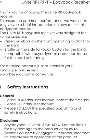 Unite RP | RP-T &ndash; Bodypack Receiver6Thank you for choosing the Unite RP bodypack receiver.To ensure an optimum peormance, we would liketo give you a brief introduction on how to use this bodypack  receiver.The Unite RP bodypack receiver was designed forbarrier-free use:&ndash; raised symbols on the front operating buttons forthe blind&ndash; Braille on the side talkback button for the blind&ndash; compatible with beyerdynamic induction loopsfor the hard of hearingFor detailed operating inructions in yourlanguage, please visit:www.beyerdynamic.com/unite1.     Safety instructionsGeneral&bull; Please READ this user manual before the first use.&bull; Please KEEP this user manual.&bull; Please FOLLOW the specified operating andsafety instructions.Disclaimer&bull; beyerdynamic GmbH &amp; Co. KG will not be liablefor any  damage to the product or injury to persons caused by  negligent,  improper, incorrector inappropriate operation of the product.