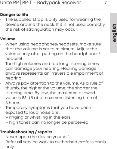 englishUnite RP | RP-T &ndash; Bodypack Receiver7Danger to life&bull; The supplied strap is only used for wearing thedevice around the neck. If it is not used correctly,the risk of  strangulation may occur.Volume&bull; When using headphones/headsets, make surethat the  volume is set to minimum. Adju the volume only aer  putting on the headphones/headset.Too high volumes and too long liening timescan damage your hearing. Hearing damage always represents an irreversible impairment ofhearing.&bull; Always pay attention to the volume. As a rule ofthumb, the higher the volume, the shoer the liening time. By law, the maximum allowedvalue is 85 dB at a maximum  liening time of 8 hours. &bull; Temporary symptoms that you have been exposed to loud noise are: &ndash; ringing or whiling in the ears&ndash; high tones can no longer be perceivedTroubleshooting / repairs&bull; Never open the device yourself.&bull; Refer all service work to authorised professionalsonly.