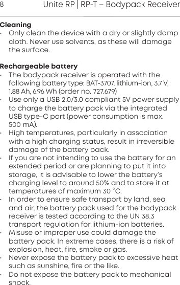 Unite RP | RP-T &ndash; Bodypack Receiver8Cleaning&bull; Only clean the device with a dry or slightly dampcloth. Never use solvents, as these will damagethe surface.Rechargeable battery&bull; The bodypack receiver is operated with the following  battery type: BAT-3707, lithium-ion, 3.7 V,1.88 Ah, 6.96 Wh (order no. 727.679)&bull; Use only a USB 2.0/3.0 compliant 5V power supplyto charge the battery pack via the integratedUSB type-C port (power consumption is max. 500 mA).&bull; High temperatures, paicularly in associationwith a high charging atus, result in irreversibledamage of the battery pack.&bull; If you are not intending to use the battery for anextended period or are planning to put it intoorage, it is advisable to lower the battery&rsquo;scharging level to around 50% and to ore it attemperatures of maximum 30 &deg;C.&bull; In order to ensure safe transpo by land, seaand air, the battery pack used for the bodypackreceiver is teed  according to the UN 38.3 transpo regulation for lithium-ion batteries.&bull; Misuse or improper use could damage the battery pack. In  extreme cases, there is a risk ofexplosion, heat, fire, smoke or gas.&bull; Never expose the battery pack to excessive heatsuch as  sunshine, fire or the like.&bull; Do not expose the battery pack to mechanicalshock.