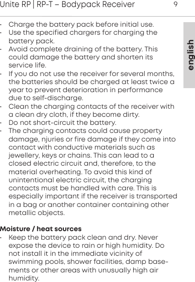 englishUnite RP | RP-T &ndash; Bodypack Receiver9&bull; Charge the battery pack before initial use.&bull; Use the specified chargers for charging the battery pack.&bull; Avoid complete draining of the battery. Thiscould damage the battery and shorten its service life.&bull; If you do not use the receiver for several months,the  batteries should be charged at least twice ayear to prevent deterioration in performancedue to self-discharge. &bull; Clean the charging contacts of the receiver witha clean dry cloth, if they become dirty.&bull; Do not short-circuit the battery.&bull; The charging contacts could cause property damage,  njuries or fire damage if they come intocontact with  conductive  materials such as jewellery, keys or chains. This can lead to a closed electric circuit and, therefore, to the material  overheating. To avoid this kind of unintentional electric  circuit, the charging contacts must be handled with care. This is especially important if the receiver is  transportedin a bag or another container  containing othermetallic  objects.Moisture / heat sources&bull; Keep the battery pack clean and dry. Never expose the  device to rain or high humidity. Donot install it in the  immediate vicinity of swimming pools, shower facilities, damp base-ments or other areas with unusually high air humidity.