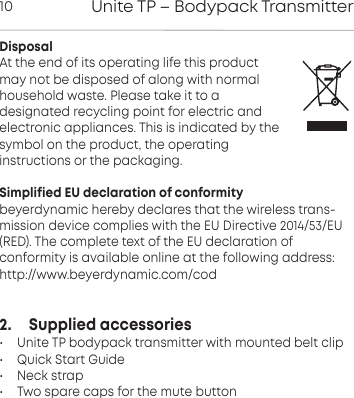 Unite TP &ndash; Bodypack Transmitter10DisposalAt the end of its operating life this productmay not be disposed of along with normalhousehold waste. Please take it to a designated recycling point for electric andelectronic appliances. This is indicated by thesymbol on the product, the operating instructions or the packaging.Simplified EU declaration of conformitybeyerdynamic hereby declares that the wireless trans-mission device complies with the EU Directive 2014/53/EU(RED). The complete text of the EU declaration of conformity is available online at the following address:http://www.beyerdynamic.com/cod2.     Supplied accessories &bull; Unite TP bodypack transmitter with mounted belt clip&bull; Quick Start Guide&bull; Neck strap&bull; Two spare caps for the mute button