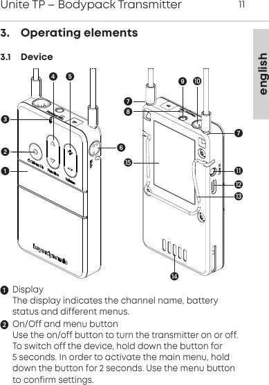 englishUnite TP &ndash; Bodypack Transmitter 113.    Operating elements3.1    DeviceDisplayThe display indicates the channel name, battery status and different menus.On/Off and menu buttonUse the on/off button to turn the transmitter on or off.To switch off the device, hold down the button for 5 seconds. In order to activate the main menu, holddown the button for 2 seconds. Use the menu buttonto confirm settings.