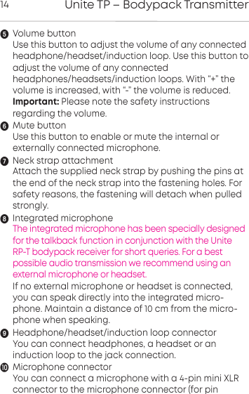 Unite TP &ndash; Bodypack Transmitter14Volume buttonUse this button to adjust the volume of any connectedheadphone/headset/induction loop. Use this button to adjust the volume of any connectedheadphones/headsets/induction loops. With &ldquo;+&rdquo; thevolume is increased, with &ldquo;-&rdquo; the volume is reduced.Important: Please note the safety inructions regarding the volume.Mute buttonUse this button to enable or mute the internal or externally connected microphone.Neck strap attachmentAttach the supplied neck strap by pushing the pins atthe end of the neck strap into the fastening holes. Forsafety reasons, the fastening will detach when pulledstrongly.Integrated microphoneThe integrated microphone has been specially designedfor the talkback function in conjunction with the Unite RP-T bodypack receiver for short queries. For a best possible audio transmission we recommend using an external microphone or headset.If no external microphone or headset is connected,you can speak directly into the integrated micro-phone. Maintain a distance of 10 cm from the micro-phone when speaking.Headphone/headset/induction loop connectorYou can connect headphones, a headset or an induction loop to the jack connection.Microphone connectorYou can connect a microphone with a 4-pin mini XLR connector to the microphone connector (for pin 