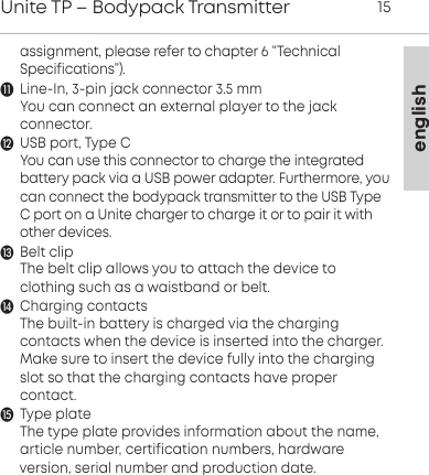 englishUnite TP &ndash; Bodypack Transmitter 15assignment, please refer to chapter 6 &ldquo;Technical Specifications&rdquo;).Line-In, 3-pin jack connector 3.5 mmYou can connect an external player to the jack connector.USB port, Type CYou can use this connector to charge the integratedbattery pack via a USB power adapter. Furthermore, youcan  connect the bodypack transmitter to the USB TypeC port on a Unite charger to charge it or to pair it withother  devices. Belt clipThe belt clip allows you to attach the device to clothing such as a waistband or belt.Charging contactsThe built-in battery is charged via the charging contacts when the device is inserted into the charger.Make sure to insert the device fully into the chargingslot so that the  charging contacts have proper contact.   Type plateThe type plate provides information about the name, article number, certification numbers, hardware version, serial  number and production date.