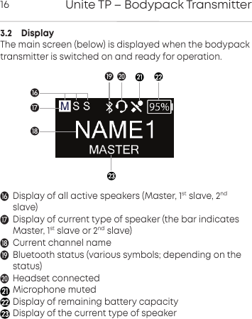 Unite TP &ndash; Bodypack Transmitter163.2    DisplayThe main screen (below) is displayed when the bodypacktransmitter is switched on and ready for operation.Display of all active speakers (Master, 1st slave, 2ndslave)Display of current type of speaker (the bar indicates Master, 1st slave or 2nd slave)Current channel nameBluetooth status (various symbols; depending on the status)Headset connectedMicrophone mutedDisplay of remaining battery capacityDisplay of the current type of speakerUU