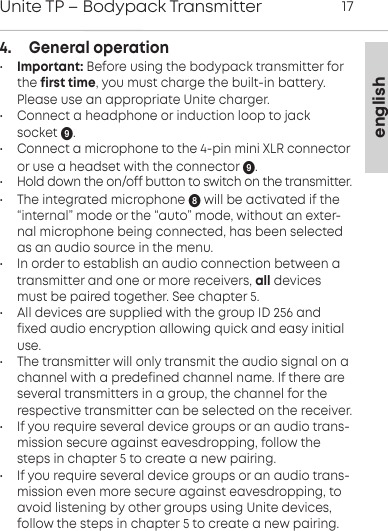 englishUnite TP &ndash; Bodypack Transmitter 174.    General operation&bull;Important: Before using the bodypack transmitter forthe first time, you must charge the built-in battery.Please use an appropriate Unite charger.&bull; Connect a headphone or induction loop to jack socket .&bull;  Connect a microphone to the 4-pin mini XLR connectoror use a headset with the connector .&bull;  Hold down the on/off button to switch on the transmitter.&bull; The integrated microphone  will be activated if the &ldquo;internal&rdquo; mode or the &ldquo;auto&rdquo; mode, without an exter-nal microphone being connected, has been selectedas an audio source in the menu.&bull; In order to establish an audio connection between a transmitter and one or more receivers, all devicesmust be paired together. See chapter 5.&bull; All devices are supplied with the group ID 256 andfixed audio encryption allowing quick and easy initialuse.&bull; The transmitter will only transmit the audio signal on a channel with a predefined channel name. If there are several transmitters in a group, the channel for the respective transmitter can be selected on the receiver.&bull; If you require several device groups or an audio trans-mission secure against eavesdropping, follow thesteps in chapter 5 to create a new pairing.&bull; If you require several device groups or an audio trans-mission even more secure against eavesdropping, toavoid  listening by other groups using Unite devices,follow the steps in chapter 5 to create a new pairing.
