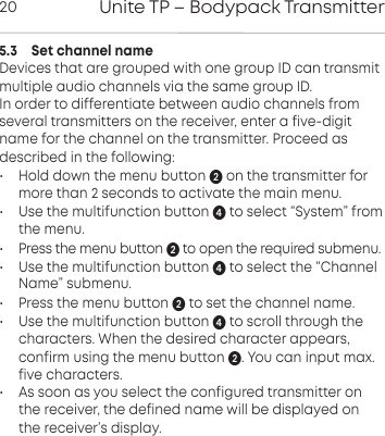 Unite TP &ndash; Bodypack Transmitter205.3    Set channel nameDevices that are grouped with one group ID can transmit multiple audio channels via the same group ID.  In order to differentiate between audio channels from several transmitters on the receiver, enter a five-digitname for the channel on the transmitter. Proceed as described in the following:&bull; Hold down the menu button on the transmitter formore than 2 seconds to activate the main menu.&bull; Use the multifunction button  to select &ldquo;System&rdquo; fromthe menu.&bull;  Press the menu button  to open the required submenu.&bull; Use the multifunction button  to select the &ldquo;ChannelName&rdquo; submenu.&bull;  Press the menu button  to set the channel name.&bull;  Use the multifunction button  to scroll through the characters. When the desired character appears,confirm using the menu button . You can input max.five  characters.&bull;  As soon as you select the configured transmitter on the  receiver, the defined name will be displayed onthe  receiver&rsquo;s  display.