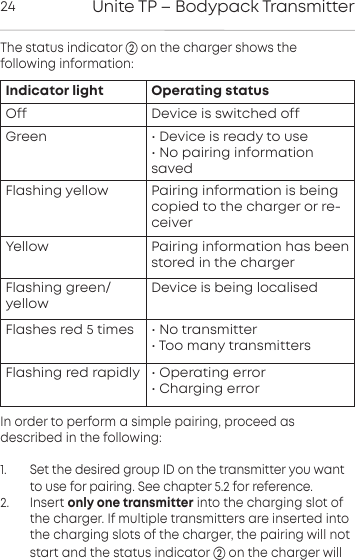 Unite TP &ndash; Bodypack Transmitter24The status indicator  on the charger shows the following  information:In order to perform a simple pairing, proceed as described in the following: 1.       Set the desired group ID on the transmitter you wantto use for pairing. See chapter 5.2 for reference.2.      Insert only one transmitter into the charging slot ofthe charger. If multiple transmitters are inserted intothe  charging slots of the charger, the pairing will notstart and the status indicator on the charger willIndicator light Operating statusOff Device is switched offGreen &bull; Device is ready to use&bull; No pairing informationsavedFlashing yellow  Pairing information is being copied to the charger or re-ceiverYellow Pairing information has beenstored in the chargerFlashing green/yellowDevice is being localisedFlashes red 5 times  &bull; No transmitter&bull; Too many transmittersFlashing red rapidly  &bull; Operating error&bull; Charging error