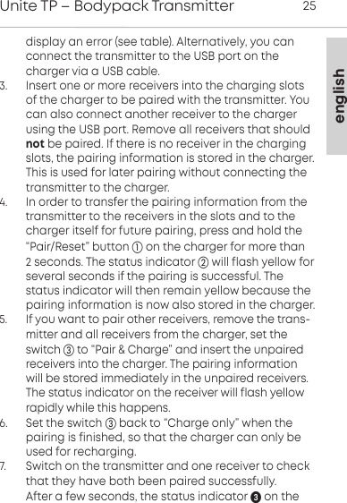 englishUnite TP &ndash; Bodypack Transmitter 25display an error (see table). Alternatively, you canconnect the transmitter to the USB port on the charger via a USB cable. 3.      Insert one or more receivers into the charging slotsof the charger to be paired with the transmitter. Youcan also connect another receiver to the chargerusing the USB port. Remove all  receivers that shouldnot be  paired. If there is no receiver in the chargingslots, the pairing information is stored in the charger.This is used for later pairing without connecting thetransmitter to the charger.4.      In order to transfer the pairing information from the transmitter to the receivers in the slots and to the charger itself for future pairing, press and hold the&ldquo;Pair/Reset&rdquo; button on the charger for more than 2 seconds. The status indicator will flash yellow forseveral seconds if the pairing is successful. The status indicator will then  remain yellow because thepairing  information is now also stored in the charger.5.      If you want to pair other receivers, remove the trans-mitter and all receivers from the charger, set theswitch to &ldquo;Pair &amp; Charge&rdquo; and insert the unpairedreceivers into the charger. The pairing informationwill be stored  immediately in the unpaired receivers.The status indicator on the  receiver will flash yellowrapidly while this happens.6.      Set the switch  back to &ldquo;Charge only&rdquo; when the pairing is finished, so that the charger can only beused for  recharging.  7.       Switch on the transmitter and one receiver to checkthat they have both been paired successfully.          After a few seconds, the status indicator  on the