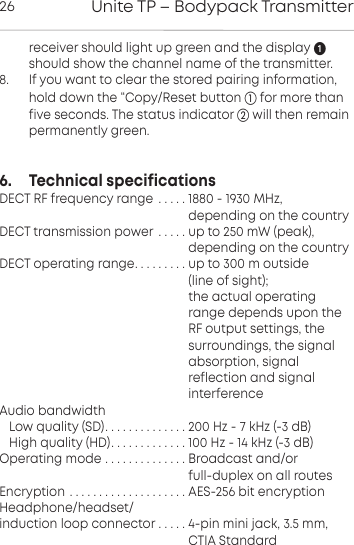 Unite TP &ndash; Bodypack Transmitter26 receiver should light up green and the display should show the channel name of the transmitter.8.      If you want to clear the stored pairing information,hold down the &ldquo;Copy/Reset button  for more thanfive  seconds. The status indicator will then remain permanently green.6.     Technical specificationsDECT RF frequency range  . . . . . 1880 - 1930 MHz,                                                          depending on the countryDECT transmission power . . . . . up to 250 mW (peak),                                                    depending on the countryDECT operating range. . . . . . . . . up to 300 m outside                                                     (line of sight);                                                     the actual operating                                                     range depends upon the                                                     RF output settings, the                                                     surroundings, the signal                                                     absorption, signal                                                     reflection and signal                                                     interferenceAudio bandwidthLow quality (SD). . . . . . . . . . . . . . 200 Hz - 7 kHz (-3 dB)High quality (HD). . . . . . . . . . . . . 100 Hz - 14 kHz (-3 dB)Operating mode . . . . . . . . . . . . . . Broadcast and/or                                                     full-duplex on all routesEncryption . . . . . . . . . . . . . . . . . . . . AES-256 bit encryptionHeadphone/headset/induction loop connector . . . . . 4-pin mini jack, 3.5 mm,                                                    CTIA Standard
