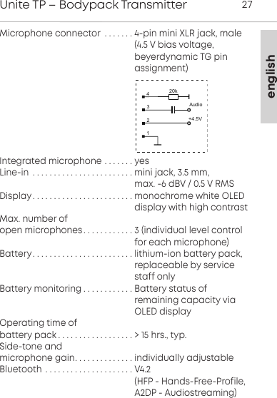 englishUnite TP &ndash; Bodypack Transmitter 27Microphone connector . . . . . . . 4-pin mini XLR jack, male                                                    (4.5 V bias voltage,                                                    beyerdynamic TG pin                                                     assignment)Integrated microphone . . . . . . . yesLine-in . . . . . . . . . . . . . . . . . . . . . . . . mini jack, 3.5 mm,                                                    max. -6 dBV / 0.5 V RMSDisplay. . . . . . . . . . . . . . . . . . . . . . . . monochrome white OLED                                                      display with high contrastMax. number of open microphones. . . . . . . . . . . . 3 (individual level control                                                     for each microphone)Battery. . . . . . . . . . . . . . . . . . . . . . . . lithium-ion battery pack,                                                    replaceable by service                                                     staff onlyBattery monitoring . . . . . . . . . . . . Battery status of                                                     remaining capacity via                                                     OLED displayOperating time of battery pack . . . . . . . . . . . . . . . . . . > 15 hrs., typ.Side-tone and microphone gain. . . . . . . . . . . . . . individually adjustableBluetooth . . . . . . . . . . . . . . . . . . . . . V4.2                                                     (HFP - Hands-Free-Profile,                                                    A2DP - Audiostreaming)+4.5V4321Audio20k