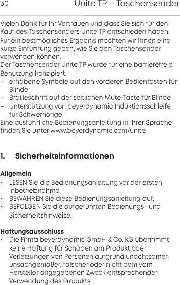 Unite TP &ndash; Taschensender30Vielen Dank f&uuml;r Ihr Verauen und dass Sie sich f&uuml;r denKauf des Taschensenders Unite TP entschieden haben. F&uuml;r ein bem&ouml;gliches Ergebnis m&ouml;chten wir Ihnen einekurze Einf&uuml;hrung geben, wie Sie den Taschensender verwenden  k&ouml;nnen. Der Taschensender Unite TP wurde f&uuml;r eine barrierefreie Benutzung konzipie: &ndash; erhabene Symbole auf den vorderen Bedientaen f&uuml;rBlinde&ndash; Brailleschri auf der seitlichen Mute-Tae f&uuml;r Blinde&ndash; Unter&uuml;tzung von beyerdynamic Induktionsschleifef&uuml;r Schwerh&ouml;rigeEine ausf&uuml;hrliche Bedienungsanleitung in Ihrer Sprachefinden Sie unter www.beyerdynamic.com/unite1.      SicherheitsinformationenAllgemein&bull; LESEN Sie die Bedienungsanleitung vor der ersten Inbetriebnahme.&bull; BEWAHREN Sie diese Bedienungsanleitung auf.&bull; BEFOLGEN Sie die aufgef&uuml;hrten Bedienungs- und Sicherheitshinweise.Haftungsausschluss&bull; Die Firma beyerdynamic GmbH &amp; Co. KG &uuml;bernimmtkeine Haftung f&uuml;r Sch&auml;den am Produkt oder Verletzungen von  Personen aufgrund unachtsamer,unsachgem&auml;&szlig;er, falscher oder nicht dem vom Hersteller angegebenen Zweck entsprechender Verwendung des Produkts.