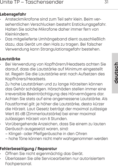 deutschUnite TP &ndash; Taschensender 31Lebensgefahr&bull;  Ansteckmikrofone sind zum Teil sehr klein. Beim ver-sehentlichen Verschlucken besteht Erstickungsgefahr.Halten Sie solche Mikrofone daher immer fern vonKleinkindern.&bull; Das mitgelieferte Umh&auml;ngeband dient ausschlie&szlig;lichdazu, das Ger&auml;t um den Hals zu tragen. Bei falscherVerwendung kann Strangulationsgefahr bestehen.Lautst&auml;rke&bull; Bei Verwendung von Kopfh&ouml;rern/Headsets achten Sie darauf, dass die Laut&auml;rke auf Minimum eingeellti.  Regeln Sie die Laut&auml;rke er nach Aufsetzen desKopfh&ouml;rers/Headsets. Zu hohe Laut&auml;rken und zu lange H&ouml;rzeiten k&ouml;nnendas Geh&ouml;r sch&auml;digen. H&ouml;rsch&auml;den ellen immer eineirreversible Beeintr&auml;chtigung des H&ouml;rverm&ouml;gens dar.&bull; Achten Sie ets auf eine angemessene Laut&auml;rke. AlsFauformel gilt: je h&ouml;her die Laut&auml;rke, deo k&uuml;rzerdie H&ouml;rzeit. Laut Gesetz betr&auml;gt der maximal zul&auml;ssigeWe 85 dB (Zimmerlaut&auml;rke) bei einer maximal zul&auml;ssigen  H&ouml;rzeit von 8 Stunden.&bull; Vor&uuml;bergehende Anzeichen, dass Sie einem zu lauten Ger&auml;usch ausgesetzt waren, sind:&ndash; Klingel- oder Pfeifger&auml;usche in den Ohren&ndash; hohe T&ouml;ne k&ouml;nnen nicht mehr wahrgenommen werdenFehlerbeseitigung / Reparatur&bull; &Ouml;ffnen Sie nicht eigenm&auml;chtig das Ger&auml;t.  &bull; &Uuml;berlassen Sie alle Servicearbeiten nur autorisiertemFachpersonal.