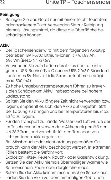 Unite TP &ndash; Taschensender32Reinigung&bull; Reinigen Sie das Ger&auml;t nur mit einem leicht feuchtemoder  trockenem Tuch. Verwenden Sie zur Reinigungniemals  L&ouml;sungsmittel, da diese die Oberfl&auml;che be-sch&auml;digen  k&ouml;nnen.Akku&bull; Der Taschensender wird mit dem folgenden Akkutyp betrieben: BAT-3707, Lithium-Ionen, 3,7 V, 1,88 Ah, 6,96 Wh (Best.-Nr. 727.679)&bull; Verwenden Sie zum Laden des Akkus &uuml;ber die inte-grierte USB-Buchse Typ C nur ein USB 2.0/3.0 Standardkonformes 5V-Netzteil (die Stromaufnahme betr&auml;gtmax. 500 mA).&bull; Zu hohe Umgebungemperaturen  f&uuml;hren zu irrever-siblen  Sch&auml;den am Akku, insbesondere bei hohem Ladezuand.&bull; Sollten Sie den Akku l&auml;ngere Zeit nicht verwenden bzw. lagern, empfiehlt es sich, den Akku auf ungef&auml;hr 50%der Ladung zu bringen und bei Temperaturen bis max.30 &deg;C zu lagern.&bull; F&uuml;r den Transpo zu Lande, Wasser und Lu wurde derim Taschensender verwendete Akkupack gem&auml; der UN 38.3 Transpovorschri f&uuml;r den Transpo von Lithium-Ionen-Akkus geteet.&bull; Bei Missbrauch oder nicht ordnungsgem&auml;&szlig;en Ge-brauch kann der Akku besch&auml;digt werden. In extremenF&auml;llen  besteht die Gefahr von:Explosion, Hitze-, Feuer-, Rauch- oder Gasentwicklung.&bull; Setzen Sie den Akku niemals &uuml;berm&auml;&szlig;iger W&auml;rme wie Sonnenschein, Feuer oder dergleichem aus.&bull; Setzen Sie den Akku keinem mechanischen Schock aus.&bull; Laden Sie den Akku vor dem erstmaligen Gebrauch.