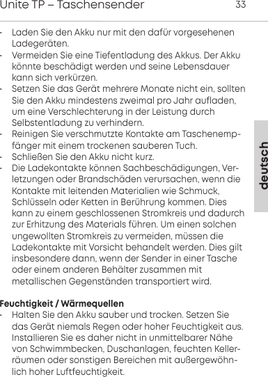 deutschUnite TP &ndash; Taschensender 33&bull; Laden Sie den Akku nur mit den daf&uuml;r vorgesehenenLadeger&auml;ten.&bull; Vermeiden Sie eine Tiefentladung des Akkus. Der Akkuk&ouml;nnte besch&auml;digt werden und seine Lebensdauerkann sich  verk&uuml;rzen.&bull; Setzen Sie das Ger&auml;t mehrere Monate nicht ein, solltenSie den Akku mindestens zweimal pro Jahr  aufladen,um eine Verschlechterung in der Leistung durchSelbstentladung  zu verhindern.&bull; Reinigen Sie verschmutzte Kontakte am Taschenemp-f&auml;nger mit einem trockenen sauberen Tuch.&bull; Schlie&szlig;en Sie den Akku nicht kurz.&bull; Die Ladekontakte k&ouml;nnen Sachbesch&auml;digungen, Ver-letzungen oder Brandsch&auml;den verursachen, wenn dieKontakte mit  leitenden  Materialien wie Schmuck,Schl&uuml;sseln oder Ketten in  Ber&uuml;hrung kommen. Dieskann zu einem  geschlossenen  Stromkreis und dadurchzur Erhitzung des Materials f&uuml;hren. Um einen solchenungewollten Stromkreis zu vermeiden, m&uuml;ssen die Ladekontakte mit Vorsicht behandelt werden. Dies gilt insbesondere dann, wenn der Sender in einer  Tascheoder einem  anderen Beh&auml;lter zusammen mit metallischen  Gegenst&auml;nden transportiert wird.Feuchtigkeit / W&auml;rmequellen&bull; Halten Sie den Akku sauber und trocken. Setzen Siedas Ger&auml;t niemals Regen oder hoher Feuchtigkeit aus.Installieren Sie es daher nicht in unmittelbarer N&auml;hevon Schwimmbecken, Duschanlagen, feuchten Keller-r&auml;umen oder sonstigen Bereichen mit au&szlig;ergew&ouml;hn-lich hoher Luftfeuchtigkeit.
