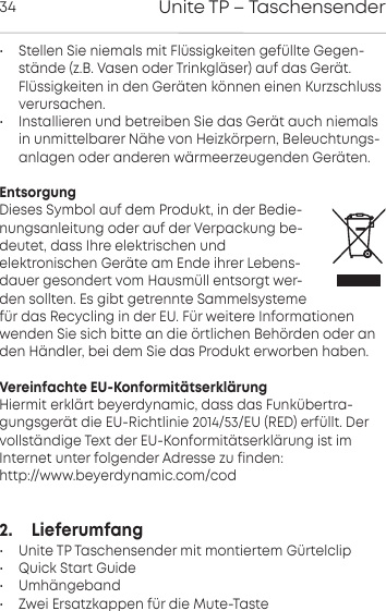 Unite TP &ndash; Taschensender34&bull; Stellen Sie niemals mit Fl&uuml;ssigkeiten gef&uuml;llte Gegen-st&auml;nde (z.B. Vasen oder Trinkgl&auml;ser) auf das Ger&auml;t.Fl&uuml;ssigkeiten in den  Ger&auml;ten k&ouml;nnen einen Kurzschlussverursachen.&bull; Installieren und betreiben Sie das Ger&auml;t auch niemalsin unmittelbarer N&auml;he von Heizk&ouml;rpern, Beleuchtungs-anlagen oder anderen w&auml;rmeerzeugenden Ger&auml;ten.EntsorgungDieses Symbol auf dem Produkt, in der Bedie-nungsanleitung oder auf der  Verpackung be-deutet, dass Ihre elektrischen undelektronischen Ger&auml;te am Ende ihrer Lebens-dauer gesondert vom Hausm&uuml;ll entsorgt wer-den sollten. Es gibt getrennte  Sammelsystemef&uuml;r das Recycling in der EU. F&uuml;r weitere Informationenwenden Sie sich bitte an die  &ouml;rtlichen Beh&ouml;rden oder anden H&auml;ndler, bei dem Sie das  Produkt  erworben haben.Vereinfachte EU-Konformit&auml;tserkl&auml;rungHiermit erkl&auml;rt beyerdynamic, dass das Funk&uuml;bertra-gungsger&auml;t die EU-Richtlinie 2014/53/EU (RED) erf&uuml;llt. Dervollst&auml;ndige Text der EU-Konformit&auml;tserkl&auml;rung ist im Internet unter folgender Adresse zu finden:http://www.beyerdynamic.com/cod2.     Lieferumfang &bull; Unite TP Taschensender mit montiertem  G&uuml;rtelclip&bull; Quick Start Guide&bull; Umh&auml;ngeband&bull; Zwei Ersatzkappen f&uuml;r die Mute-Taste